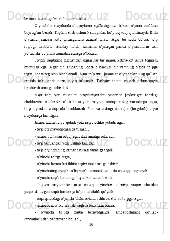 birinchi xizmatga kirish huquqini oladi.
O‘yinchilar  maydonda o‘z joylarini  egallashganda,  hakam  o‘yinni  boshlash
buyrug‘ini beradi. Taqdim etish uchun 5 soniyadan ko‘proq vaqt ajratilmaydi. Bitta
o‘yinchi   jamoasi   xato   qilmaguncha   xizmat   qiladi.   Agar   bu   sodir   bo‘lsa,   to‘p
raqibga   uzatiladi.   Bunday   holda,   xizmatni   o‘ynagan   jamoa   o‘yinchilarni   soat
yo‘nalishi bo‘yicha zonadan zonaga o‘tkazadi.
To‘pni   raqibning   xizmatidan   olgan   har   bir   jamoa   ketma-ket   uchta   teginish
huquqiga   ega.   Agar   bir   jamoaning   ikkita   o‘yinchisi   bir   vaqtning   o‘zida   to‘pga
tegsa, ikkita teginish hisoblanadi. Agar to‘p turli jamoalar o‘yinchilarining qo‘llari
orasida   to‘r   ustida   tursa,   o‘yin   to‘xtaydi.   Tushgan   to‘pni   chizish   uchun   qayta
topshirish amalga oshiriladi.
Agar   to‘p   yon   chiziqlar   proyeksiyasidan   yuqorida   joylashgan   to‘rdagi
cheklovchi   lentalardan   o‘tib   ketsa   yoki   maydon   tashqarisidagi   narsalarga   tegsa,
to‘p   o‘yindan   tashqarida   hisoblanadi.   Yon   va   oldingi   chiziqlar   (belgilash)   o‘yin
maydoniga kiritilgan.
Jamoa xizmatni yo‘qotadi yoki raqib ochko yutadi, agar:
- to‘p o‘z maydonchasiga tushadi;
- jamoa uchtadan ortiq teginishni amalga oshiradi;
- to‘p tashlangan yoki ushlab turilgan;
- to‘p o‘yinchining kamar ostidagi tanasiga tegdi;
- o‘yinchi to‘rga tegsa;
- o‘yinchi ketma-ket ikkita teginishni amalga oshirdi;
- o‘yinchining oyog‘i to‘liq raqib tomonida va o‘rta chiziqqa tegmaydi;
- o‘yinchi raqib tomoniga hujumkor zarba beradi;
-   hujum   maydonidan   orqa   chiziq   o‘yinchisi   to‘rning   yuqori   chetidan
yuqorida turgan raqib tomoniga to‘pni to‘xtatib qo‘yadi;
- orqa qatordagi o‘yinchi blokirovkada ishtirok etdi va to‘pga tegdi;
- jamoa xizmat ko‘rsatish vaqtida tekislikni buzsa;
-   o‘yinchi   to‘pga   zarba   berayotganda   jamoadoshining   qo‘llab-
quvvatlashidan bahramand bo‘ladi;
26 