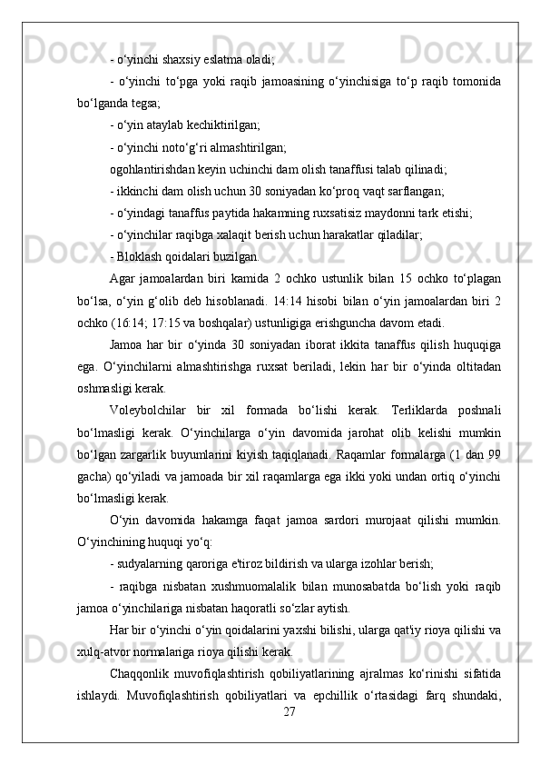 - o‘yinchi shaxsiy eslatma oladi;
-   o‘yinchi   to‘pga   yoki   raqib   jamoasining   o‘yinchisiga   to‘p   raqib   tomonida
bo‘lganda tegsa;
- o‘yin ataylab kechiktirilgan;
- o‘yinchi noto‘g‘ri almashtirilgan;
ogohlantirishdan keyin uchinchi dam olish tanaffusi talab qilinadi;
- ikkinchi dam olish uchun 30 soniyadan ko‘proq vaqt sarflangan;
- o‘yindagi tanaffus paytida hakamning ruxsatisiz maydonni tark etishi;
- o‘yinchilar raqibga xalaqit berish uchun harakatlar qiladilar;
- Bloklash qoidalari buzilgan.
Agar   jamoalardan   biri   kamida   2   ochko   ustunlik   bilan   15   ochko   to‘plagan
bo‘lsa,   o‘yin   g‘olib   deb   hisoblanadi.   14:14   hisobi   bilan   o‘yin   jamoalardan   biri   2
ochko (16:14; 17:15 va boshqalar) ustunligiga erishguncha davom etadi.
Jamoa   har   bir   o‘yinda   30   soniyadan   iborat   ikkita   tanaffus   qilish   huquqiga
ega.   O‘yinchilarni   almashtirishga   ruxsat   beriladi,   lekin   har   bir   o‘yinda   oltitadan
oshmasligi kerak.
Voleybolchilar   bir   xil   formada   bo‘lishi   kerak.   Terliklarda   poshnali
bo‘lmasligi   kerak.   O‘yinchilarga   o‘yin   davomida   jarohat   olib   kelishi   mumkin
bo‘lgan  zargarlik  buyumlarini  kiyish   taqiqlanadi.  Raqamlar  formalarga  (1  dan  99
gacha) qo‘yiladi va jamoada bir xil raqamlarga ega ikki yoki undan ortiq o‘yinchi
bo‘lmasligi kerak.
O‘yin   davomida   hakamga   faqat   jamoa   sardori   murojaat   qilishi   mumkin.
O‘yinchining huquqi yo‘q:
- sudyalarning qaroriga e'tiroz bildirish va ularga izohlar berish;
-   raqibga   nisbatan   xushmuomalalik   bilan   munosabatda   bo‘lish   yoki   raqib
jamoa o‘yinchilariga nisbatan haqoratli so‘zlar aytish.
Har bir o‘yinchi o‘yin qoidalarini yaxshi bilishi, ularga qat'iy rioya qilishi va
xulq-atvor normalariga rioya qilishi kerak.
Chaqqonlik   muvofiqlashtirish   qobiliyatlarining   ajralmas   ko‘rinishi   sifatida
ishlaydi.   Muvofiqlashtirish   qobiliyatlari   va   epchillik   o‘rtasidagi   farq   shundaki,
27 