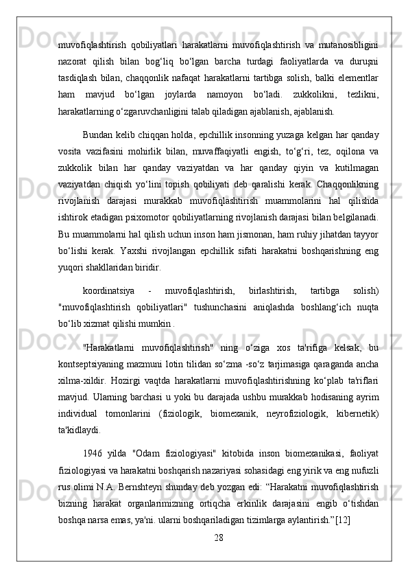 muvofiqlashtirish   qobiliyatlari   harakatlarni   muvofiqlashtirish   va   mutanosibligini
nazorat   qilish   bilan   bog‘liq   bo‘lgan   barcha   turdagi   faoliyatlarda   va   duruşni
tasdiqlash   bilan,   chaqqonlik   nafaqat   harakatlarni   tartibga   solish,   balki   elementlar
ham   mavjud   bo‘lgan   joylarda   namoyon   bo‘ladi.   zukkolikni,   tezlikni,
harakatlarning o‘zgaruvchanligini talab qiladigan ajablanish, ajablanish.
Bundan kelib chiqqan holda, epchillik insonning yuzaga kelgan har qanday
vosita   vazifasini   mohirlik   bilan,   muvaffaqiyatli   engish,   to‘g‘ri,   tez,   oqilona   va
zukkolik   bilan   har   qanday   vaziyatdan   va   har   qanday   qiyin   va   kutilmagan
vaziyatdan   chiqish   yo‘lini   topish   qobiliyati   deb   qaralishi   kerak.   Chaqqonlikning
rivojlanish   darajasi   murakkab   muvofiqlashtirish   muammolarini   hal   qilishda
ishtirok etadigan psixomotor qobiliyatlarning rivojlanish darajasi bilan belgilanadi.
Bu muammolarni hal qilish uchun inson ham jismonan, ham ruhiy jihatdan tayyor
bo‘lishi   kerak.   Yaxshi   rivojlangan   epchillik   sifati   harakatni   boshqarishning   eng
yuqori shakllaridan biridir.
koordinatsiya   -   muvofiqlashtirish,   birlashtirish,   tartibga   solish)
"muvofiqlashtirish   qobiliyatlari"   tushunchasini   aniqlashda   boshlang‘ich   nuqta
bo‘lib xizmat qilishi mumkin .
"Harakatlarni   muvofiqlashtirish"   ning   o‘ziga   xos   ta'rifiga   kelsak,   bu
kontseptsiyaning mazmuni lotin tilidan so‘zma -so‘z tarjimasiga qaraganda ancha
xilma-xildir.   Hozirgi   vaqtda   harakatlarni   muvofiqlashtirishning   ko‘plab   ta'riflari
mavjud. Ularning barchasi  u yoki  bu darajada ushbu  murakkab hodisaning  ayrim
individual   tomonlarini   (fiziologik,   biomexanik,   neyrofiziologik,   kibernetik)
ta'kidlaydi.
1946   yilda   "Odam   fiziologiyasi"   kitobida   inson   biomexanikasi,   faoliyat
fiziologiyasi va harakatni boshqarish nazariyasi sohasidagi eng yirik va eng nufuzli
rus olimi N.A. Bernshteyn shunday deb yozgan edi: “Harakatni muvofiqlashtirish
bizning   harakat   organlarimizning   ortiqcha   erkinlik   darajasini   engib   o‘tishdan
boshqa narsa emas, ya'ni. ularni boshqariladigan tizimlarga aylantirish.”[12]
28 