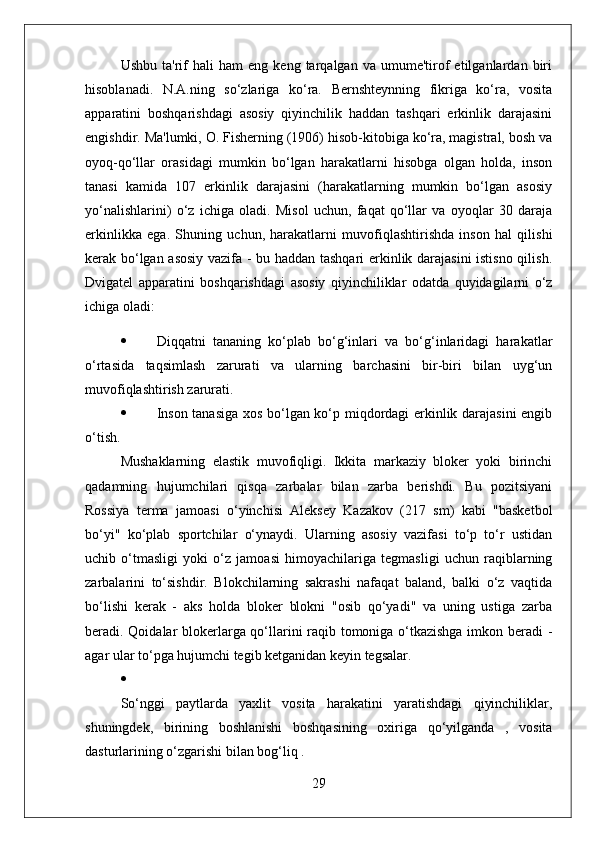 Ushbu   ta'rif   hali   ham   eng   keng  tarqalgan   va  umume'tirof   etilganlardan  biri
hisoblanadi.   N.A.ning   so‘zlariga   ko‘ra.   Bernshteynning   fikriga   ko‘ra,   vosita
apparatini   boshqarishdagi   asosiy   qiyinchilik   haddan   tashqari   erkinlik   darajasini
engishdir. Ma'lumki, O. Fisherning (1906) hisob-kitobiga ko‘ra, magistral, bosh va
oyoq-qo‘llar   orasidagi   mumkin   bo‘lgan   harakatlarni   hisobga   olgan   holda,   inson
tanasi   kamida   107   erkinlik   darajasini   (harakatlarning   mumkin   bo‘lgan   asosiy
yo‘nalishlarini)   o‘z   ichiga   oladi.   Misol   uchun,   faqat   qo‘llar   va   oyoqlar   30   daraja
erkinlikka   ega.   Shuning   uchun,   harakatlarni   muvofiqlashtirishda   inson   hal   qilishi
kerak bo‘lgan asosiy vazifa - bu haddan tashqari  erkinlik darajasini istisno qilish.
Dvigatel   apparatini   boshqarishdagi   asosiy   qiyinchiliklar   odatda   quyidagilarni   o‘z
ichiga oladi:
 Diqqatni   tananing   ko‘plab   bo‘g‘inlari   va   bo‘g‘inlaridagi   harakatlar
o‘rtasida   taqsimlash   zarurati   va   ularning   barchasini   bir-biri   bilan   uyg‘un
muvofiqlashtirish zarurati.
 Inson tanasiga xos bo‘lgan ko‘p miqdordagi erkinlik darajasini  engib
o‘tish.
Mushaklarning   elastik   muvofiqligi.   Ikkita   markaziy   bloker   yoki   birinchi
qadamning   hujumchilari   qisqa   zarbalar   bilan   zarba   berishdi.   Bu   pozitsiyani
Rossiya   terma   jamoasi   o‘yinchisi   Aleksey   Kazakov   (217   sm)   kabi   "basketbol
bo‘yi"   ko‘plab   sportchilar   o‘ynaydi.   Ularning   asosiy   vazifasi   to‘p   to‘r   ustidan
uchib   o‘tmasligi   yoki   o‘z   jamoasi   himoyachilariga   tegmasligi   uchun   raqiblarning
zarbalarini   to‘sishdir.   Blokchilarning   sakrashi   nafaqat   baland,   balki   o‘z   vaqtida
bo‘lishi   kerak   -   aks   holda   bloker   blokni   "osib   qo‘yadi"   va   uning   ustiga   zarba
beradi. Qoidalar blokerlarga qo‘llarini raqib tomoniga o‘tkazishga imkon beradi -
agar ular to‘pga hujumchi tegib ketganidan keyin tegsalar.

So‘nggi   paytlarda   yaxlit   vosita   harakatini   yaratishdagi   qiyinchiliklar,
shuningdek,   birining   boshlanishi   boshqasining   oxiriga   qo‘yilganda   ,   vosita
dasturlarining o‘zgarishi bilan bog‘liq . 
29 