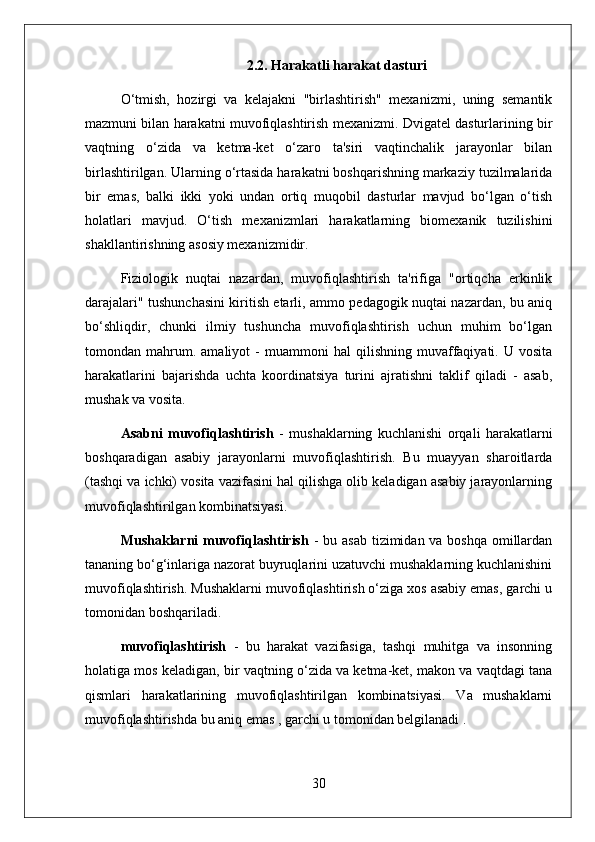 2.2. Harakatli harakat dasturi
O‘tmish,   hozirgi   va   kelajakni   "birlashtirish"   mexanizmi,   uning   semantik
mazmuni bilan harakatni muvofiqlashtirish mexanizmi. Dvigatel dasturlarining bir
vaqtning   o‘zida   va   ketma-ket   o‘zaro   ta'siri   vaqtinchalik   jarayonlar   bilan
birlashtirilgan. Ularning o‘rtasida harakatni boshqarishning markaziy tuzilmalarida
bir   emas,   balki   ikki   yoki   undan   ortiq   muqobil   dasturlar   mavjud   bo‘lgan   o‘tish
holatlari   mavjud.   O‘tish   mexanizmlari   harakatlarning   biomexanik   tuzilishini
shakllantirishning asosiy mexanizmidir.
Fiziologik   nuqtai   nazardan,   muvofiqlashtirish   ta'rifiga   "ortiqcha   erkinlik
darajalari" tushunchasini kiritish etarli, ammo pedagogik nuqtai nazardan, bu aniq
bo‘shliqdir,   chunki   ilmiy   tushuncha   muvofiqlashtirish   uchun   muhim   bo‘lgan
tomondan  mahrum.  amaliyot   -   muammoni   hal   qilishning   muvaffaqiyati.  U   vosita
harakatlarini   bajarishda   uchta   koordinatsiya   turini   ajratishni   taklif   qiladi   -   asab,
mushak va vosita.
Asabni   muvofiqlashtirish   -   mushaklarning   kuchlanishi   orqali   harakatlarni
boshqaradigan   asabiy   jarayonlarni   muvofiqlashtirish.   Bu   muayyan   sharoitlarda
(tashqi va ichki) vosita vazifasini hal qilishga olib keladigan asabiy jarayonlarning
muvofiqlashtirilgan kombinatsiyasi.
Mushaklarni muvofiqlashtirish   - bu asab  tizimidan va boshqa omillardan
tananing bo‘g‘inlariga nazorat buyruqlarini uzatuvchi mushaklarning kuchlanishini
muvofiqlashtirish. Mushaklarni muvofiqlashtirish o‘ziga xos asabiy emas, garchi u
tomonidan boshqariladi.
muvofiqlashtirish   -   bu   harakat   vazifasiga,   tashqi   muhitga   va   insonning
holatiga mos keladigan, bir vaqtning o‘zida va ketma-ket, makon va vaqtdagi tana
qismlari   harakatlarining   muvofiqlashtirilgan   kombinatsiyasi.   Va   mushaklarni
muvofiqlashtirishda bu aniq emas , garchi u tomonidan belgilanadi .
30 