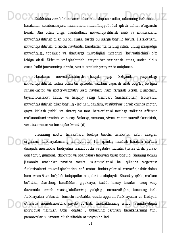 Xuddi shu vazifa bilan, ammo har xil tashqi sharoitlar, odamning turli holati,
harakatlar   kombinatsiyasi   muammoni   muvaffaqiyatli   hal   qilish   uchun   o‘zgarishi
kerak.   Shu   bilan   birga,   harakatlarni   muvofiqlashtirish   asab   va   mushaklarni
muvofiqlashtirish bilan bir xil emas, garchi bu ularga bog‘liq bo‘lsa. Harakatlarni
muvofiqlashtirish,   birinchi  navbatda,   harakatlar  tizimining  sifati,  uning  maqsadga
muvofiqligi,   topshiriq   va   shartlarga   muvofiqligi   mezonini   (ko‘rsatkichini)   o‘z
ichiga   oladi.   Sifat   muvofiqlashtirish   jarayonidan   tashqarida   emas,   undan   oldin
emas, balki jarayonning o‘zida, vosita harakati jarayonida aniqlanadi.
Harakatni   muvofiqlashtirish   haqida   gap   ketganda,   yuqoridagi
muvofiqlashtirish   turlari   bilan  bir  qatorda,  vazifani   bajarish  sifati  bog‘liq  bo‘lgan
sensor-motor   va   motor-vegetativ   kabi   navlarni   ham   farqlash   kerak.   Birinchisi,
tayanch-harakat   tizimi   va   haqiqiy   sezgi   tizimlari   (analizatorlar)   faoliyatini
muvofiqlashtirish bilan bog‘liq - ko‘rish, eshitish, vestibulyar, idrok etishda motor,
qayta   ishlash   (tahlil   va   sintez)   va   tana   harakatlarini   tartibga   solishda   afferent
ma'lumotlarni uzatish. va duruş. Bularga, xususan, vizual-motor muvofiqlashtirish,
vestibulomotor va boshqalar kiradi.[6]
Insonning   motor   harakatlari,   boshqa   barcha   harakatlar   kabi,   integral
organizm   funktsiyalarining   namoyonidir.   Har   qanday   mushak   harakati   ma'lum
darajada mushaklar  faoliyatini ta'minlovchi vegetativ tizimlar (nafas olish, yurak-
qon tomir, gumoral, ekskretor va boshqalar) faoliyati bilan bog‘liq. Shuning uchun
jismoniy   mashqlar   paytida   vosita   muammolarini   hal   qilishda   vegetativ
funktsiyalarni   muvofiqlashtirish   sof   motor   funktsiyalarini   muvofiqlashtirishdan
kam   emas.Buni   ko‘plab   tadqiqotlar   natijalari   tasdiqlaydi.   Shunday   qilib,   ma'lum
bo‘ldiki,   charchoq,   kasalliklar,   gipoksiya,   kuchli   hissiy   ta'sirlar,   uzoq   vaqt
davomida   tizimli   mashg‘ulotlarning   yo‘qligi,   nomuvofiqlik,   tananing   turli
funktsiyalari o‘rtasida, birinchi navbatda, vosita apparati funktsiyalari va faoliyati
o‘rtasida   nomutanosiblik   paydo   bo‘ladi.   mushaklarning   ishini   ta'minlaydigan
individual   tizimlar.   Oxir   -oqibat   ,   bularning   barchasi   harakatlarning   turli
parametrlarini nazorat qilish sifatida namoyon bo‘ladi.
31 