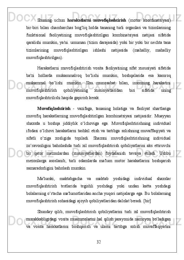 Shuning   uchun   harakatlarni   muvofiqlashtirish   (motor   koordinatsiyasi)
bir-biri   bilan   chambarchas   bog‘liq   holda   tananing   turli   organlari   va   tizimlarining
funktsional   faoliyatining   muvofiqlashtirilgan   kombinatsiyasi   natijasi   sifatida
qaralishi  mumkin,  ya'ni.  umuman  (tizim   darajasida)   yoki  bir  yoki  bir  nechta  tana
tizimlarining   muvofiqlashtirilgan   ishlashi   natijasida   (mahalliy,   mahalliy
muvofiqlashtirilgan).
Harakatlarni   muvofiqlashtirish   vosita   faoliyatining   sifat   xususiyati   sifatida
ba'zi   hollarda   mukammalroq   bo‘lishi   mumkin,   boshqalarida   esa   kamroq
mukammal   bo‘lishi   mumkin.   Shu   munosabat   bilan,   insonning   harakatini
muvofiqlashtirish   qobiliyatining   xususiyatlaridan   biri   sifatida   uning
muvofiqlashtirilishi haqida gapirish kerak.
Muvofiqlashtirish   -   vazifaga,   tananing   holatiga   va   faoliyat   shartlariga
muvofiq   harakatlarning   muvofiqlashtirilgan   kombinatsiyasi   natijasidir.   Muayyan
shaxsda   u   boshqa   jiddiylik   o‘lchoviga   ega.   Muvofiqlashtirishning   individual
ifodasi   o‘lchovi   harakatlarni   tashkil   etish   va   tartibga   solishning   muvaffaqiyati   va
sifatli   o‘ziga   xosligida   topiladi.   Shaxsni   muvofiqlashtirishning   individual
zo‘ravonligini   baholashda   turli   xil   muvofiqlashtirish   qobiliyatlarini   aks   ettiruvchi
bir   qator   mezonlardan   (xususiyatlardan)   foydalanish   tavsiya   etiladi.   Ushbu
mezonlarga   asoslanib,   turli   odamlarda   ma'lum   motor   harakatlarini   boshqarish
samaradorligini baholash mumkin.
Ma'lumki,   maktabgacha   va   maktab   yoshidagi   individual   shaxslar
muvofiqlashtirish   testlarida   tegishli   yoshdagi   yoki   undan   katta   yoshdagi
bolalarning o‘rtacha ma'lumotlaridan ancha yuqori natijalarga ega. Bu bolalarning
muvofiqlashtirish sohasidagi ajoyib qobiliyatlaridan dalolat beradi. [bir]
Shunday   qilib,   muvofiqlashtirish   qobiliyatlarini   turli   xil   muvofiqlashtirish
murakkabligidagi  vosita muammolarini  hal  qilish jarayonida namoyon bo‘ladigan
va   vosita   harakatlarini   boshqarish   va   ularni   tartibga   solish   muvaffaqiyatini
32 