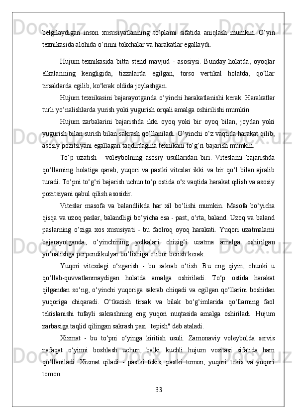 belgilaydigan   inson   xususiyatlarining   to‘plami   sifatida   aniqlash   mumkin.   O‘yin
texnikasida alohida o‘rinni tokchalar va harakatlar egallaydi.
Hujum   texnikasida   bitta   stend   mavjud   -   asosiysi.   Bunday   holatda,   oyoqlar
elkalarining   kengligida,   tizzalarda   egilgan,   torso   vertikal   holatda,   qo‘llar
tirsaklarda egilib, ko‘krak oldida joylashgan.
Hujum texnikasini bajarayotganda o‘yinchi harakatlanishi kerak. Harakatlar
turli yo‘nalishlarda yurish yoki yugurish orqali amalga oshirilishi mumkin.
Hujum   zarbalarini   bajarishda   ikki   oyoq   yoki   bir   oyoq   bilan,   joydan   yoki
yugurish bilan surish bilan sakrash qo‘llaniladi. O‘yinchi o‘z vaqtida harakat qilib,
asosiy pozitsiyani egallagan taqdirdagina texnikani to‘g‘ri bajarish mumkin.
To‘p   uzatish   -   voleybolning   asosiy   usullaridan   biri.   Viteslarni   bajarishda
qo‘llarning   holatiga   qarab,   yuqori   va   pastki   viteslar   ikki   va   bir   qo‘l   bilan   ajralib
turadi. To‘pni to‘g‘ri bajarish uchun to‘p ostida o‘z vaqtida harakat qilish va asosiy
pozitsiyani qabul qilish asosidir.
Viteslar   masofa   va   balandlikda   har   xil   bo‘lishi   mumkin.   Masofa   bo‘yicha
qisqa va uzoq paslar, balandligi bo‘yicha esa - past, o‘rta, baland. Uzoq va baland
paslarning   o‘ziga   xos   xususiyati   -   bu   faolroq   oyoq   harakati.   Yuqori   uzatmalarni
bajarayotganda,   o‘yinchining   yelkalari   chizig‘i   uzatma   amalga   oshirilgan
yo‘nalishga perpendikulyar bo‘lishiga e'tibor berish kerak.
Yuqori   vitesdagi   o‘zgarish   -   bu   sakrab   o‘tish.   Bu   eng   qiyin,   chunki   u
qo‘llab-quvvatlanmaydigan   holatda   amalga   oshiriladi.   To‘p   ostida   harakat
qilgandan   so‘ng,   o‘yinchi   yuqoriga   sakrab   chiqadi   va   egilgan   qo‘llarini   boshidan
yuqoriga   chiqaradi.   O‘tkazish   tirsak   va   bilak   bo‘g‘imlarida   qo‘llarning   faol
tekislanishi   tufayli   sakrashning   eng   yuqori   nuqtasida   amalga   oshiriladi.   Hujum
zarbasiga taqlid qilingan sakrash pasi "tepish" deb ataladi.
Xizmat   -   bu   to‘pni   o‘yinga   kiritish   usuli.   Zamonaviy   voleybolda   servis
nafaqat   o‘yinni   boshlash   uchun,   balki   kuchli   hujum   vositasi   sifatida   ham
qo‘llaniladi.   Xizmat   qiladi   -   pastki   tekis,   pastki   tomon,   yuqori   tekis   va   yuqori
tomon.
33 