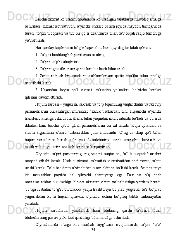 Barcha xizmat ko‘rsatish qoidalarda ko‘rsatilgan talablarga muvofiq amalga
oshiriladi: xizmat ko‘rsatuvchi o‘yinchi etkazib berish joyida maydon tashqarisida
turadi, to‘pni uloqtiradi va uni bir qo‘li bilan zarba bilan to‘r orqali raqib tomoniga
yo‘naltiradi.
Har qanday taqdimotni to‘g‘ri bajarish uchun quyidagilar talab qilinadi:
1. To‘g‘ri boshlang‘ich pozitsiyasini oling
2. To‘pni to‘g‘ri uloqtirish
3. To‘pning pastki qismiga ma'lum bir kuch bilan urish
4.   Zarba   radiusli   birikmada   mustahkamlangan   qattiq   cho‘tka   bilan   amalga
oshirilishi kerak.
5.   Urgandan   keyin   qo‘l   xizmat   ko‘rsatish   yo‘nalishi   bo‘yicha   harakat
qilishni davom ettiradi.
Hujum zarbasi - yugurish, sakrash va to‘p tepishning vaqtinchalik va fazoviy
parametrlarini   birlashtirgan   murakkab   texnik   usullardan   biri.   Hujumchi   o‘yinchi
transferni amalga oshiruvchi sherik bilan yaqindan munosabatda bo‘ladi va bu erda
ikkalasi   ham   barcha   qabul   qilish   parametrlarini   bir   xil   tarzda   talqin   qilishlari   va
shartli   signallarni   o‘zaro   tushunishlari   juda   muhimdir.   O‘ng   va   chap   qo‘l   bilan
hujum   zarbalarini   berish   qobiliyati   futbolchining   texnik   arsenalini   boyitadi   va
taktik imkoniyatlarini sezilarli darajada kengaytiradi.
O‘yinchi   to‘pni   parvozning   eng   yuqori   nuqtasida,   "o‘lik   nuqtada"   urishni
maqsad   qilishi   kerak.   Unda   u   xizmat   ko‘rsatish   xususiyatidan   qat'i   nazar,   to‘pni
urishi kerak. To‘p har doim o‘yinchidan biroz oldinda bo‘lishi kerak. Bu pozitsiya
ish   tashlashlar   paytida   hal   qiluvchi   ahamiyatga   ega.   Past   va   o‘q   otish
moslamalaridan   hujumchiga   blokka   nisbatan   o‘zini   yo‘naltirishga   yordam   beradi.
To‘rga nisbatan to‘g‘ri burchakka yaqin traektoriya bo‘ylab yugurish to‘r bo‘ylab
yugurishdan   ko‘ra   hujum   qiluvchi   o‘yinchi   uchun   ko‘proq   taktik   imkoniyatlar
yaratadi.
Hujum   zarbalarini   yaxshilash   ham   blokning   qarshi   ta'sirisiz,   ham
blokerlarning passiv yoki faol qarshiligi bilan amalga oshiriladi.
O‘yinchilarda   o‘ziga   xos   mushak   tuyg‘usini   rivojlantirish,   to‘pni   "o‘z"
34 