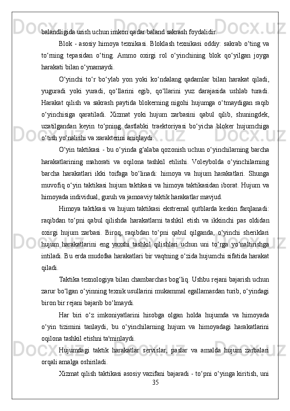 balandligida urish uchun imkon qadar baland sakrash foydalidir.
Blok  -   asosiy   himoya  texnikasi.  Bloklash  texnikasi   oddiy:   sakrab  o‘ting  va
to‘rning   tepasidan   o‘ting.   Ammo   oxirgi   rol   o‘yinchining   blok   qo‘yilgan   joyga
harakati bilan o‘ynamaydi.
O‘yinchi   to‘r   bo‘ylab   yon   yoki   ko‘ndalang   qadamlar   bilan   harakat   qiladi,
yuguradi   yoki   yuradi,   qo‘llarini   egib,   qo‘llarini   yuz   darajasida   ushlab   turadi.
Harakat   qilish   va   sakrash   paytida   blokerning   nigohi   hujumga   o‘tmaydigan   raqib
o‘yinchisiga   qaratiladi.   Xizmat   yoki   hujum   zarbasini   qabul   qilib,   shuningdek,
uzatilgandan   keyin   to‘pning   dastlabki   traektoriyasi   bo‘yicha   bloker   hujumchiga
o‘tish yo‘nalishi va xarakterini aniqlaydi.
O‘yin taktikasi - bu o‘yinda g‘alaba qozonish uchun o‘yinchilarning barcha
harakatlarining   mahorati   va   oqilona   tashkil   etilishi.   Voleybolda   o‘yinchilarning
barcha   harakatlari   ikki   toifaga   bo‘linadi:   himoya   va   hujum   harakatlari.   Shunga
muvofiq o‘yin taktikasi  hujum taktikasi  va himoya taktikasidan iborat. Hujum  va
himoyada individual, guruh va jamoaviy taktik harakatlar mavjud.
Himoya taktikasi  va hujum taktikasi  ekstremal  qutblarda keskin  farqlanadi:
raqibdan   to‘pni   qabul   qilishda   harakatlarni   tashkil   etish   va   ikkinchi   pas   oldidan
oxirgi   hujum   zarbasi.   Biroq,   raqibdan   to‘pni   qabul   qilganda,   o‘yinchi   sheriklari
hujum   harakatlarini   eng   yaxshi   tashkil   qilishlari   uchun   uni   to‘rga   yo‘naltirishga
intiladi. Bu erda mudofaa harakatlari bir vaqtning o‘zida hujumchi sifatida harakat
qiladi.
Taktika texnologiya bilan chambarchas bog‘liq. Ushbu rejani bajarish uchun
zarur bo‘lgan o‘yinning texnik usullarini mukammal egallamasdan turib, o‘yindagi
biron bir rejani bajarib bo‘lmaydi.
Har   biri   o‘z   imkoniyatlarini   hisobga   olgan   holda   hujumda   va   himoyada
o‘yin   tizimini   tanlaydi,   bu   o‘yinchilarning   hujum   va   himoyadagi   harakatlarini
oqilona tashkil etishni ta'minlaydi.
Hujumdagi   taktik   harakatlar   servislar,   paslar   va   amalda   hujum   zarbalari
orqali amalga oshiriladi.
Xizmat qilish taktikasi asosiy vazifani bajaradi - to‘pni o‘yinga kiritish, uni
35 