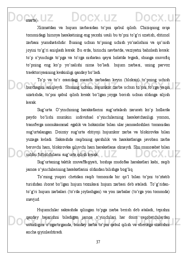 marta).
Xizmatdan   va   hujum   zarbasidan   to‘pni   qabul   qilish.   Chiziqning   orqa
tomonidagi himoya harakatining eng yaxshi usuli bu to‘pni to‘g‘ri uzatish, ehtimol
zarbani   yumshatishdir.   Buning   uchun   to‘pning   uchish   yo‘nalishini   va   qo‘nish
joyini to‘g‘ri aniqlash kerak. Bu erda, birinchi navbatda, vaziyatni baholash kerak:
to‘p   o‘yinchiga   to‘pga   va   to‘rga   nisbatan   qaysi   holatda   tegadi,   shunga   muvofiq
to‘pning   eng   ko‘p   yo‘nalishi   nima   bo‘ladi.   hujum   zarbasi,   uning   parvoz
traektoriyasining keskinligi qanday bo‘ladi.
To‘p   va   to‘r   orasidagi   masofa   zarbadan   keyin   (bloksiz)   to‘pning   uchish
burchagini   aniqlaydi.   Shuning   uchun,   hujumkor   zarba   uchun   to‘pni   to‘rga   yaqin
uzatishda,   to‘pni   qabul   qilish   kerak   bo‘lgan   joyga   borish   uchun   oldinga   siljish
kerak.
Sug‘urta.   O‘yinchining   harakatlarini   sug‘urtalash   zarurati   ko‘p   hollarda
paydo   bo‘lishi   mumkin:   individual   o‘yinchilarning   harakatchanligi   yomon,
transferga   nomukammal   egalik   va   hokazolar   bilan   ular   jamoadoshlari   tomonidan
sug‘urtalangan.   Doimiy   sug‘urta   ehtiyoji   hujumkor   zarba   va   blokirovka   bilan
yuzaga   keladi.   Sakrashda   raqibning   qarshilik   va   harakatlariga   javoban   zarba
beruvchi ham, blokirovka qiluvchi ham harakatlana olmaydi. Shu munosabat bilan
ushbu futbolchilarni sug‘urta qilish kerak.
Sug‘urtaning   taktik   muvaffaqiyati,   boshqa   mudofaa   harakatlari   kabi,   raqib
jamoa o‘yinchilarining harakatlarini oldindan bilishga bog‘liq.
To‘rning   yuqori   chetidan   raqib   tomonida   bir   qo‘l   bilan   to‘pni   to‘xtatib
turishdan   iborat   bo‘lgan   hujum   texnikasi   hujum   zarbasi   deb   ataladi.   To‘g‘ridan-
to‘g‘ri   hujum   zarbalari   (to‘rda   joylashgan)   va   yon   zarbalar   (to‘rga   yon   tomonda)
mavjud.
Hujumchilar   sakrashda   qilingan   to‘pga   zarba   berish   deb   ataladi,   tepishni
qanday   bajarishni   biladigan   jamoa   o‘yinchilari   har   doim   raqobatchilardan
ustunligini  o‘zgartirganda, bunday zarba to‘pni  qabul  qilish va sherikga  uzatishni
ancha qiyinlashtiradi.
37 