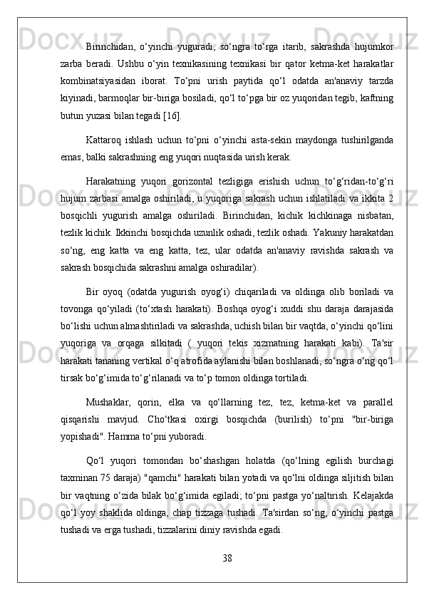 Birinchidan,   o‘yinchi   yuguradi,   so‘ngra   to‘rga   itarib,   sakrashda   hujumkor
zarba   beradi.   Ushbu   o‘yin   texnikasining   texnikasi   bir   qator   ketma-ket   harakatlar
kombinatsiyasidan   iborat.   To‘pni   urish   paytida   qo‘l   odatda   an'anaviy   tarzda
kiyinadi, barmoqlar bir-biriga bosiladi, qo‘l to‘pga bir oz yuqoridan tegib, kaftning
butun yuzasi bilan tegadi [16].
Kattaroq   ishlash   uchun   to‘pni   o‘yinchi   asta-sekin   maydonga   tushirilganda
emas, balki sakrashning eng yuqori nuqtasida urish kerak.
Harakatning   yuqori   gorizontal   tezligiga   erishish   uchun   to‘g‘ridan-to‘g‘ri
hujum   zarbasi  amalga  oshiriladi,  u  yuqoriga  sakrash   uchun  ishlatiladi  va   ikkita   2
bosqichli   yugurish   amalga   oshiriladi.   Birinchidan,   kichik   kichkinaga   nisbatan,
tezlik kichik. Ikkinchi bosqichda uzunlik oshadi, tezlik oshadi. Yakuniy harakatdan
so‘ng,   eng   katta   va   eng   katta,   tez,   ular   odatda   an'anaviy   ravishda   sakrash   va
sakrash bosqichida sakrashni amalga oshiradilar).
Bir   oyoq   (odatda   yugurish   oyog‘i)   chiqariladi   va   oldinga   olib   boriladi   va
tovonga   qo‘yiladi   (to‘xtash   harakati).   Boshqa   oyog‘i   xuddi   shu   daraja   darajasida
bo‘lishi uchun almashtiriladi va sakrashda, uchish bilan bir vaqtda, o‘yinchi qo‘lini
yuqoriga   va   orqaga   silkitadi   (   yuqori   tekis   xizmatning   harakati   kabi).   Ta'sir
harakati tananing vertikal o‘q atrofida aylanishi bilan boshlanadi, so‘ngra o‘ng qo‘l
tirsak bo‘g‘imida to‘g‘rilanadi va to‘p tomon oldinga tortiladi.
Mushaklar,   qorin,   elka   va   qo‘llarning   tez,   tez,   ketma-ket   va   parallel
qisqarishi   mavjud.   Cho‘tkasi   oxirgi   bosqichda   (burilish)   to‘pni   "bir-biriga
yopishadi". Hamma to‘pni yuboradi.
Qo‘l   yuqori   tomondan   bo‘shashgan   holatda   (qo‘lning   egilish   burchagi
taxminan 75 daraja) "qamchi" harakati bilan yotadi va qo‘lni oldinga siljitish bilan
bir vaqtning o‘zida bilak bo‘g‘imida egiladi; to‘pni pastga yo‘naltirish. Kelajakda
qo‘l   yoy   shaklida   oldinga,   chap   tizzaga   tushadi.   Ta'sirdan   so‘ng,   o‘yinchi   pastga
tushadi va erga tushadi, tizzalarini diniy ravishda egadi.
38 