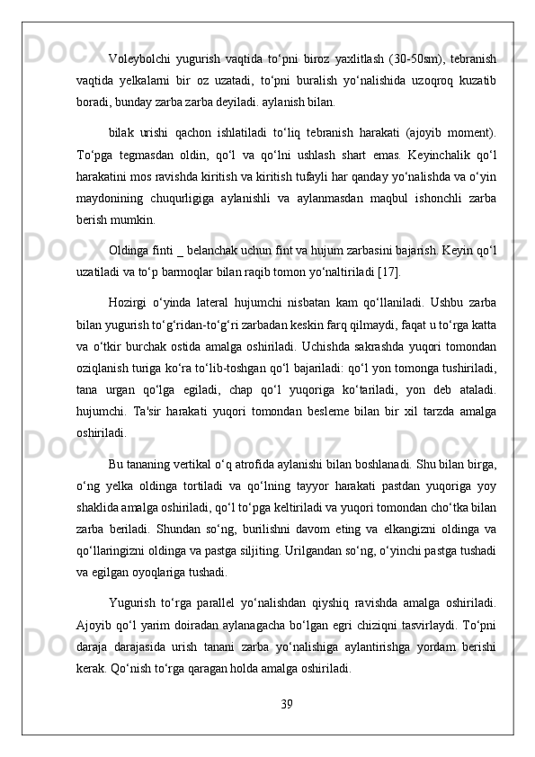 Voleybolchi   yugurish   vaqtida   to‘pni   biroz   yaxlitlash   (30-50sm),   tebranish
vaqtida   yelkalarni   bir   oz   uzatadi,   to‘pni   buralish   yo‘nalishida   uzoqroq   kuzatib
boradi, bunday zarba zarba deyiladi. aylanish bilan.
bilak   urishi   qachon   ishlatiladi   to‘liq   tebranish   harakati   (ajoyib   moment).
To‘pga   tegmasdan   oldin,   qo‘l   va   qo‘lni   ushlash   shart   emas.   Keyinchalik   qo‘l
harakatini mos ravishda kiritish va kiritish tufayli har qanday yo‘nalishda va o‘yin
maydonining   chuqurligiga   aylanishli   va   aylanmasdan   maqbul   ishonchli   zarba
berish mumkin.
Oldinga finti  _  belanchak uchun fint va hujum zarbasini bajarish. Keyin qo‘l
uzatiladi va to‘p barmoqlar bilan raqib tomon yo‘naltiriladi [17].
Hozirgi   o‘yinda   lateral   hujumchi   nisbatan   kam   qo‘llaniladi.   Ushbu   zarba
bilan yugurish to‘g‘ridan-to‘g‘ri zarbadan keskin farq qilmaydi, faqat u to‘rga katta
va   o‘tkir   burchak   ostida   amalga   oshiriladi.   Uchishda   sakrashda   yuqori   tomondan
oziqlanish turiga ko‘ra to‘lib-toshgan qo‘l bajariladi: qo‘l yon tomonga tushiriladi,
tana   urgan   qo‘lga   egiladi,   chap   qo‘l   yuqoriga   ko‘tariladi,   yon   deb   ataladi.
hujumchi.   Ta'sir   harakati   yuqori   tomondan   besleme   bilan   bir   xil   tarzda   amalga
oshiriladi.
Bu tananing vertikal o‘q atrofida aylanishi bilan boshlanadi. Shu bilan birga,
o‘ng   yelka   oldinga   tortiladi   va   qo‘lning   tayyor   harakati   pastdan   yuqoriga   yoy
shaklida amalga oshiriladi, qo‘l to‘pga keltiriladi va yuqori tomondan cho‘tka bilan
zarba   beriladi.   Shundan   so‘ng,   burilishni   davom   eting   va   elkangizni   oldinga   va
qo‘llaringizni oldinga va pastga siljiting. Urilgandan so‘ng, o‘yinchi pastga tushadi
va egilgan oyoqlariga tushadi.
Yugurish   to‘rga   parallel   yo‘nalishdan   qiyshiq   ravishda   amalga   oshiriladi.
Ajoyib  qo‘l  yarim   doiradan   aylanagacha   bo‘lgan  egri   chiziqni   tasvirlaydi.  To‘pni
daraja   darajasida   urish   tanani   zarba   yo‘nalishiga   aylantirishga   yordam   berishi
kerak. Qo‘nish to‘rga qaragan holda amalga oshiriladi.
39 