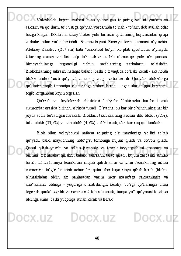 Voleybolda   hujum   zarbasi   bilan   yuborilgan   to‘pning   yo‘lini   yordam   va
sakrash va qo‘llarni to‘r ustiga qo‘yish yordamida to‘sish - to‘sish deb atalish odat
tusiga kirgan. Ikkita markaziy bloker yoki birinchi  qadamning hujumchilari qisqa
zarbalar   bilan   zarba   berishdi.   Bu   pozitsiyani   Rossiya   terma   jamoasi   o‘yinchisi
Aleksey   Kazakov   (217   sm)   kabi   "basketbol   bo‘yi"   ko‘plab   sportchilar   o‘ynaydi.
Ularning   asosiy   vazifasi   to‘p   to‘r   ustidan   uchib   o‘tmasligi   yoki   o‘z   jamoasi
himoyachilariga   tegmasligi   uchun   raqiblarning   zarbalarini   to‘sishdir.
Blokchilarning sakrashi nafaqat baland, balki o‘z vaqtida bo‘lishi kerak - aks holda
bloker   blokni   "osib   qo‘yadi"   va   uning   ustiga   zarba   beradi.   Qoidalar   blokerlarga
qo‘llarini   raqib   tomoniga   o‘tkazishga   imkon   beradi   -   agar   ular   to‘pga   hujumchi
tegib ketganidan keyin tegsalar.
Qo‘nish   va   foydalanish   chastotasi   bo‘yicha   blokirovka   barcha   texnik
elementlar orasida birinchi o‘rinda turadi. O‘rtacha, bu har bir o‘yinchining har bir
joyda sodir bo‘ladigan harakati. Bloklash texnikasining asosini  ikki blokli (72%),
bitta blokli (23,5%) va uch blokli (4,5%) tashkil etadi, ular kamroq qo‘llaniladi.
Blok   bilan   voleybolchi   nafaqat   to‘pning   o‘z   maydoniga   yo‘lini   to‘sib
qo‘yadi,   balki   maydonning   noto‘g‘ri   tomoniga   hujum   qiladi   va   bo‘ron   qiladi.
Qabul   qilish   yaxshi   va   salqin   jismoniy   va   texnik   tayyorgarlikni,   mahorat   va
bilimni, tez harakat qilishni, baland sakrashni talab qiladi, hujum zarbasini ushlab
turish   uchun   himoya   texnikasini   saqlab   qolish   zarur   va   zarur.Texnikaning   ushbu
elementini   to‘g‘ri   bajarish   uchun   bir   qator   shartlarga   rioya   qilish   kerak   (blokni
o‘rnatishdan   oldin   siz   panjaradan   yarim   metr   masofaga   sakrashingiz   va
cho‘tkalarni   oldinga   -   yuqoriga   o‘rnatishingiz   kerak).   To‘rga   qo‘llaringiz   bilan
teginish  qoidabuzarlik va  nazoratsizlik  hisoblanadi,  bunga yo‘l  qo‘ymaslik  uchun
oldinga emas, balki yuqoriga surish kerak va kerak.
texnik taktik qoida voleybol
40 