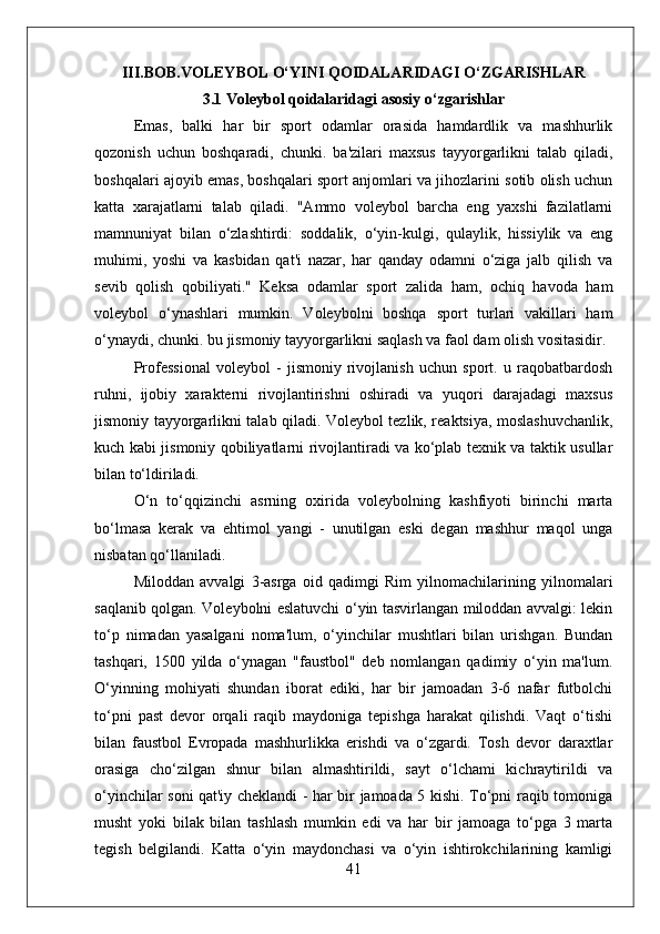 III.BOB.VOLEYBOL O‘YINI QOIDALARIDAGI O‘ZGARISHLAR
3.1 Voleybol qoidalaridagi asosiy o‘zgarishlar 
Emas,   balki   har   bir   sport   odamlar   orasida   hamdardlik   va   mashhurlik
qozonish   uchun   boshqaradi,   chunki.   ba'zilari   maxsus   tayyorgarlikni   talab   qiladi,
boshqalari ajoyib emas, boshqalari sport anjomlari va jihozlarini sotib olish uchun
katta   xarajatlarni   talab   qiladi.   "Ammo   voleybol   barcha   eng   yaxshi   fazilatlarni
mamnuniyat   bilan   o‘zlashtirdi:   soddalik,   o‘yin-kulgi,   qulaylik,   hissiylik   va   eng
muhimi,   yoshi   va   kasbidan   qat'i   nazar,   har   qanday   odamni   o‘ziga   jalb   qilish   va
sevib   qolish   qobiliyati."   Keksa   odamlar   sport   zalida   ham,   ochiq   havoda   ham
voleybol   o‘ynashlari   mumkin.   Voleybolni   boshqa   sport   turlari   vakillari   ham
o‘ynaydi, chunki. bu jismoniy tayyorgarlikni saqlash va faol dam olish vositasidir.
Professional   voleybol   -   jismoniy   rivojlanish   uchun   sport.   u   raqobatbardosh
ruhni,   ijobiy   xarakterni   rivojlantirishni   oshiradi   va   yuqori   darajadagi   maxsus
jismoniy tayyorgarlikni talab qiladi. Voleybol tezlik, reaktsiya, moslashuvchanlik,
kuch kabi jismoniy qobiliyatlarni rivojlantiradi va ko‘plab texnik va taktik usullar
bilan to‘ldiriladi.
O‘n   to‘qqizinchi   asrning   oxirida   voleybolning   kashfiyoti   birinchi   marta
bo‘lmasa   kerak   va   ehtimol   yangi   -   unutilgan   eski   degan   mashhur   maqol   unga
nisbatan qo‘llaniladi.
Miloddan   avvalgi   3-asrga   oid   qadimgi   Rim   yilnomachilarining   yilnomalari
saqlanib qolgan. Voleybolni eslatuvchi o‘yin tasvirlangan miloddan avvalgi: lekin
to‘p   nimadan   yasalgani   noma'lum,   o‘yinchilar   mushtlari   bilan   urishgan.   Bundan
tashqari,   1500   yilda   o‘ynagan   "faustbol"   deb   nomlangan   qadimiy   o‘yin   ma'lum.
O‘yinning   mohiyati   shundan   iborat   ediki,   har   bir   jamoadan   3-6   nafar   futbolchi
to‘pni   past   devor   orqali   raqib   maydoniga   tepishga   harakat   qilishdi.   Vaqt   o‘tishi
bilan   faustbol   Evropada   mashhurlikka   erishdi   va   o‘zgardi.   Tosh   devor   daraxtlar
orasiga   cho‘zilgan   shnur   bilan   almashtirildi,   sayt   o‘lchami   kichraytirildi   va
o‘yinchilar soni qat'iy cheklandi - har bir jamoada 5 kishi. To‘pni raqib tomoniga
musht   yoki   bilak   bilan   tashlash   mumkin   edi   va   har   bir   jamoaga   to‘pga   3   marta
tegish   belgilandi.   Katta   o‘yin   maydonchasi   va   o‘yin   ishtirokchilarining   kamligi
41 