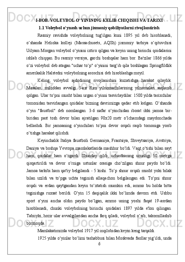 I-BOB.  VOLEYBOL O‘YININING KELIB CHIQISHI VA TARIXI
1.1 Voleybol o‘ynash uchun jismoniy qobiliyatlarni rivojlantirish
Rasmiy   ravishda   voleybolning   tug‘ilgan   kuni   1895   yil   deb   hisoblanadi,
o‘shanda   Helioka   kolleji   (Massachusets,   AQSh)   jismoniy   tarbiya   o‘qituvchisi
Uilyam Morgan voleybol o‘yinini ixtiro qilgan va keyin uning birinchi qoidalarini
ishlab chiqqan. Bu rasmiy versiya, garchi boshqalar  ham  bor. Ba'zilar  1866 yilda
o‘zi voleybol deb atagan "uchar to‘p" o‘yinini targ‘ib qila boshlagan Springfildlik
amerikalik Halstedni voleybolning asoschisi deb hisoblashga moyil.
Keling,   voleybol   ajdodining   rivojlanishini   kuzatishga   harakat   qilaylik.
Masalan,   miloddan   avvalgi   3-asr   Rim   yilnomachilarining   yilnomalari   saqlanib
qolgan. Ular to‘pni musht bilan urgan o‘yinni tasvirlaydilar. 1500 yilda tarixchilar
tomonidan   tasvirlangan   qoidalar   bizning   davrimizga   qadar   etib   kelgan.   O‘shanda
o‘yin   "faustbol"   deb   nomlangan.   3-6   nafar   o‘yinchidan   iborat   ikki   jamoa   bir-
biridan   past   tosh   devor   bilan   ajratilgan   90x20   metr   o‘lchamdagi   maydonchada
bellashdi.   Bir   jamoaning   o‘yinchilari   to‘pni   devor   orqali   raqib   tomoniga   yorib
o‘tishga harakat qilishdi.
Keyinchalik   Italiya   faustboli   Germaniya,   Frantsiya,   Shveytsariya,   Avstriya,
Daniya va boshqa Yevropa mamlakatlarida mashhur bo‘ldi. Vaqt o‘tishi bilan sayt
ham,   qoidalar   ham   o‘zgardi.   Shunday   qilib,   uchastkaning   uzunligi   50   metrga
qisqartirildi   va   devor   o‘rniga   ustunlar   orasiga   cho‘zilgan   shnur   paydo   bo‘ldi.
Jamoa  tarkibi  ham   qat'iy belgilandi   -  5 kishi.  To‘p  shnur  orqali   musht  yoki   bilak
bilan   uzildi   va   to‘pga   uchta   teginish   allaqachon   belgilangan   edi.   To‘pni   shnur
orqali   va   erdan   qaytgandan   keyin   to‘xtatish   mumkin   edi,   ammo   bu   holda   bitta
teginishga   ruxsat   berildi.   O‘yin   15   daqiqalik   ikki   bo‘limda   davom   etdi.   Ushbu
sport   o‘yini   ancha   oldin   paydo   bo‘lgan,   ammo   uning   yoshi   faqat   19-asrdan
hisoblanadi,   chunki   voleybolning   birinchi   qoidalari   1897   yilda   e'lon   qilingan.
Tabiiyki, hozir ular avvalgilaridan ancha farq qiladi, voleybol o‘sib, takomillashib
bormoqda.
Mamlakatimizda voleybol 1917 yil inqilobidan keyin keng tarqaldi.
1925 yilda o‘yinlar bo‘limi tashabbusi bilan Moskvada faollar yig‘ildi, unda
6 