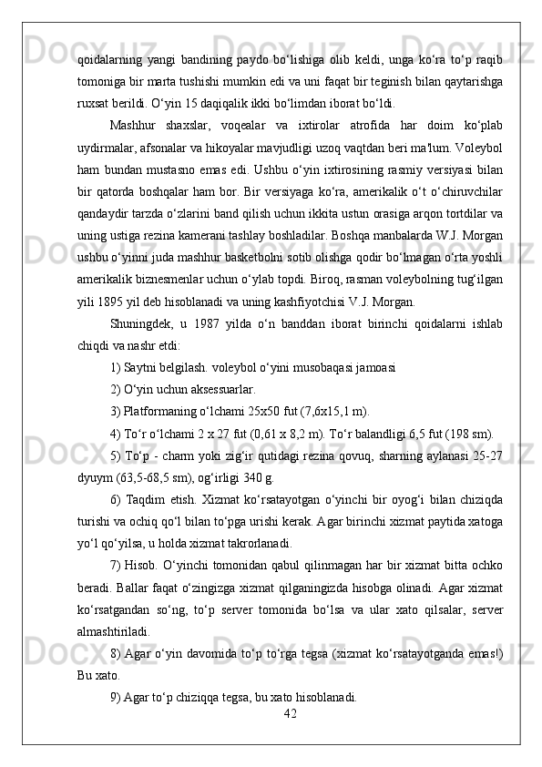 qoidalarning   yangi   bandining   paydo   bo‘lishiga   olib   keldi,   unga   ko‘ra   to‘p   raqib
tomoniga bir marta tushishi mumkin edi va uni faqat bir teginish bilan qaytarishga
ruxsat berildi. O‘yin 15 daqiqalik ikki bo‘limdan iborat bo‘ldi.
Mashhur   shaxslar,   voqealar   va   ixtirolar   atrofida   har   doim   ko‘plab
uydirmalar, afsonalar va hikoyalar mavjudligi uzoq vaqtdan beri ma'lum. Voleybol
ham   bundan   mustasno   emas   edi.   Ushbu   o‘yin   ixtirosining   rasmiy   versiyasi   bilan
bir  qatorda  boshqalar  ham   bor.  Bir  versiyaga   ko‘ra,  amerikalik  o‘t  o‘chiruvchilar
qandaydir tarzda o‘zlarini band qilish uchun ikkita ustun orasiga arqon tortdilar va
uning ustiga rezina kamerani tashlay boshladilar. Boshqa manbalarda W.J. Morgan
ushbu o‘yinni juda mashhur basketbolni sotib olishga qodir bo‘lmagan o‘rta yoshli
amerikalik biznesmenlar uchun o‘ylab topdi. Biroq, rasman voleybolning tug‘ilgan
yili 1895 yil deb hisoblanadi va uning kashfiyotchisi V.J. Morgan.
Shuningdek,   u   1987   yilda   o‘n   banddan   iborat   birinchi   qoidalarni   ishlab
chiqdi va nashr etdi:
1) Saytni belgilash. voleybol o‘yini musobaqasi jamoasi
2) O‘yin uchun aksessuarlar.
3) Platformaning o‘lchami 25x50 fut (7,6x15,1 m).
4) To r o lchami 2 x 27 fut (0,61 x 8,2 m). To‘r balandligi 6,5 fut (198 sm).ʻ ʻ
5)  To‘p -  charm yoki zig‘ir qutidagi rezina qovuq, sharning aylanasi  25-27
dyuym (63,5-68,5 sm), og‘irligi 340 g.
6)   Taqdim   etish.   Xizmat   ko‘rsatayotgan   o‘yinchi   bir   oyog‘i   bilan   chiziqda
turishi va ochiq qo‘l bilan to‘pga urishi kerak. Agar birinchi xizmat paytida xatoga
yo‘l qo‘yilsa, u holda xizmat takrorlanadi.
7)  Hisob.  O‘yinchi  tomonidan qabul  qilinmagan  har  bir  xizmat  bitta ochko
beradi. Ballar faqat o‘zingizga xizmat qilganingizda hisobga olinadi. Agar xizmat
ko‘rsatgandan   so‘ng,   to‘p   server   tomonida   bo‘lsa   va   ular   xato   qilsalar,   server
almashtiriladi.
8)   Agar   o‘yin   davomida   to‘p   to‘rga   tegsa   (xizmat   ko‘rsatayotganda   emas!)
Bu xato.
9) Agar to‘p chiziqqa tegsa, bu xato hisoblanadi.
42 