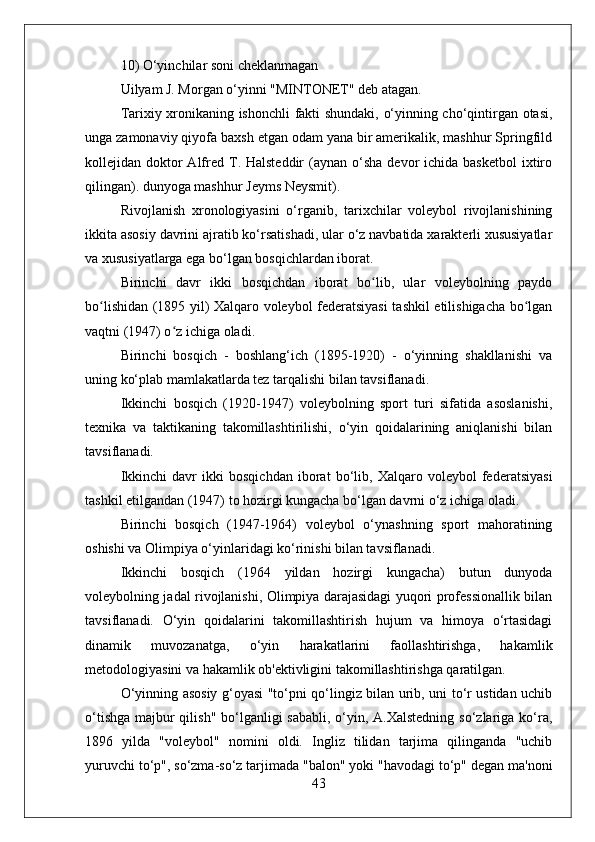 10) O‘yinchilar soni cheklanmagan
Uilyam J. Morgan o‘yinni "MINTONET" deb atagan.
Tarixiy xronikaning ishonchli fakti shundaki, o‘yinning cho‘qintirgan otasi,
unga zamonaviy qiyofa baxsh etgan odam yana bir amerikalik, mashhur Springfild
kollejidan doktor  Alfred  T. Halsteddir   (aynan o‘sha  devor  ichida  basketbol  ixtiro
qilingan). dunyoga mashhur Jeyms Neysmit).
Rivojlanish   xronologiyasini   o‘rganib,   tarixchilar   voleybol   rivojlanishining
ikkita asosiy davrini ajratib ko‘rsatishadi, ular o‘z navbatida xarakterli xususiyatlar
va xususiyatlarga ega bo‘lgan bosqichlardan iborat.
Birinchi   davr   ikki   bosqichdan   iborat   bo lib,   ular   voleybolning   paydoʻ
bo lishidan (1895 yil) Xalqaro voleybol federatsiyasi  tashkil etilishigacha bo lgan	
ʻ ʻ
vaqtni (1947) o z ichiga oladi.	
ʻ
Birinchi   bosqich   -   boshlang‘ich   (1895-1920)   -   o‘yinning   shakllanishi   va
uning ko‘plab mamlakatlarda tez tarqalishi bilan tavsiflanadi.
Ikkinchi   bosqich   (1920-1947)   voleybolning   sport   turi   sifatida   asoslanishi,
texnika   va   taktikaning   takomillashtirilishi,   o‘yin   qoidalarining   aniqlanishi   bilan
tavsiflanadi.
Ikkinchi   davr   ikki   bosqichdan   iborat   bo‘lib,   Xalqaro   voleybol   federatsiyasi
tashkil etilgandan (1947) to hozirgi kungacha bo‘lgan davrni o‘z ichiga oladi.
Birinchi   bosqich   (1947-1964)   voleybol   o‘ynashning   sport   mahoratining
oshishi va Olimpiya o‘yinlaridagi ko‘rinishi bilan tavsiflanadi.
Ikkinchi   bosqich   (1964   yildan   hozirgi   kungacha)   butun   dunyoda
voleybolning jadal rivojlanishi, Olimpiya darajasidagi yuqori professionallik bilan
tavsiflanadi.   O‘yin   qoidalarini   takomillashtirish   hujum   va   himoya   o‘rtasidagi
dinamik   muvozanatga,   o‘yin   harakatlarini   faollashtirishga,   hakamlik
metodologiyasini va hakamlik ob'ektivligini takomillashtirishga qaratilgan.
O‘yinning asosiy g‘oyasi "to‘pni qo‘lingiz bilan urib, uni to‘r ustidan uchib
o‘tishga majbur qilish" bo‘lganligi sababli, o‘yin, A.Xalstedning  so‘zlariga ko‘ra,
1896   yilda   "voleybol"   nomini   oldi.   Ingliz   tilidan   tarjima   qilinganda   "uchib
yuruvchi to‘p", so‘zma-so‘z tarjimada "balon" yoki "havodagi to‘p" degan ma'noni
43 