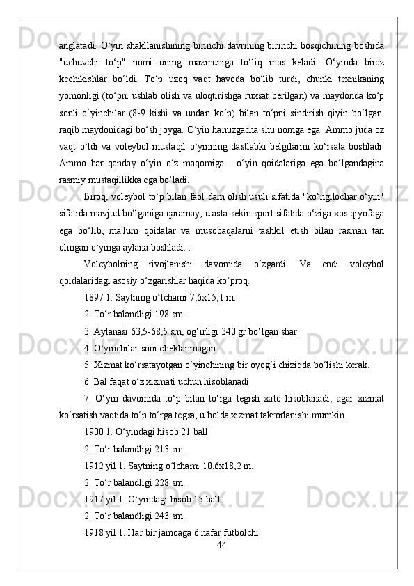 anglatadi. O‘yin shakllanishining birinchi davrining birinchi bosqichining boshida
"uchuvchi   to‘p"   nomi   uning   mazmuniga   to‘liq   mos   keladi.   O‘yinda   biroz
kechikishlar   bo‘ldi.   To‘p   uzoq   vaqt   havoda   bo‘lib   turdi,   chunki   texnikaning
yomonligi (to‘pni ushlab olish va uloqtirishga ruxsat berilgan) va maydonda ko‘p
sonli   o‘yinchilar   (8-9   kishi   va   undan   ko‘p)   bilan   to‘pni   sindirish   qiyin   bo‘lgan.
raqib maydonidagi bo‘sh joyga. O‘yin hanuzgacha shu nomga ega. Ammo juda oz
vaqt   o‘tdi   va   voleybol   mustaqil   o‘yinning   dastlabki   belgilarini   ko‘rsata   boshladi.
Ammo   har   qanday   o‘yin   o‘z   maqomiga   -   o‘yin   qoidalariga   ega   bo‘lgandagina
rasmiy mustaqillikka ega bo‘ladi.
Biroq, voleybol to‘p bilan faol dam olish usuli sifatida "ko‘ngilochar o‘yin"
sifatida mavjud bo‘lganiga qaramay, u asta-sekin sport sifatida o‘ziga xos qiyofaga
ega   bo‘lib,   ma'lum   qoidalar   va   musobaqalarni   tashkil   etish   bilan   rasman   tan
olingan o‘yinga aylana boshladi. .
Voleybolning   rivojlanishi   davomida   o‘zgardi.   Va   endi   voleybol
qoidalaridagi asosiy o‘zgarishlar haqida ko‘proq.
1897 1. Saytning o lchami 7,6x15,1 m.ʻ
2. To‘r balandligi 198 sm.
3. Aylanasi 63,5-68,5 sm, og‘irligi 340 gr bo‘lgan shar.
4. O‘yinchilar soni cheklanmagan.
5. Xizmat ko‘rsatayotgan o‘yinchining bir oyog‘i chiziqda bo‘lishi kerak.
6. Bal faqat o‘z xizmati uchun hisoblanadi.
7.   O‘yin   davomida   to‘p   bilan   to‘rga   tegish   xato   hisoblanadi,   agar   xizmat
ko‘rsatish vaqtida to‘p to‘rga tegsa, u holda xizmat takrorlanishi mumkin.
1900 1. O‘yindagi hisob 21 ball.
2. To‘r balandligi 213 sm.
1912 yil 1. Saytning o lchami 10,6x18,2 m.	
ʻ
2. To‘r balandligi 228 sm.
1917 yil 1. O‘yindagi hisob 15 ball.
2. To‘r balandligi 243 sm.
1918 yil 1. Har bir jamoaga 6 nafar futbolchi.
44 