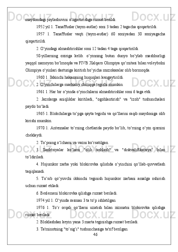 maydondagi joylashuvini o‘zgartirishga ruxsat berildi.
1952 yil 1. Tanaffuslar (taym-autlar) soni 3 tadan 2 tagacha qisqartirildi.
1957   1.   Tanaffuslar   vaqti   (taym-autlar)   60   soniyadan   30   soniyagacha
qisqartirildi.
2. O‘yindagi almashtirishlar soni 12 tadan 4 taga qisqartirildi.
50-yillarning   oxiriga   kelib.   o‘yinning   butun   dunyo   bo‘ylab   mashhurligi
yaqqol namoyon bo‘lmoqda va FIVB Xalqaro Olimpiya qo‘mitasi bilan voleybolni
Olimpiya o‘yinlari dasturiga kiritish bo‘yicha muzokaralar olib bormoqda.
1960 1. Ikkinchi hakamning huquqlari kengaytirildi.
2. O‘yinchilarga markaziy chiziqqa tegishi mumkin.
1961 1. Har bir o‘yinda o‘yinchilarni almashtirishlar soni 6 taga etdi.
2.   Jazolarga   aniqliklar   kiritiladi,   "ogohlantirish"   va   "izoh"   tushunchalari
paydo bo‘ladi.
1965 1. Blokchilarga to‘pga qayta tegishi va qo‘llarini raqib maydoniga olib
kirishi mumkin.
1970 1. Antennalar to‘rning chetlarida paydo bo‘lib, to‘rning o‘yin qismini
cheklaydi.
2. To‘pning o‘lchami va vazni ko‘rsatilgan.
3.   Sanktsiyalar   ko‘lami   "olib   tashlash"   va   "diskvalifikatsiya"   bilan
to‘ldiriladi.
4.   Hujumkor   zarba   yoki   blokirovka   qilishda   o‘yinchini   qo‘llab-quvvatlash
taqiqlanadi.
5.   To‘sib   qo‘yuvchi   ikkinchi   teginish   hujumkor   zarbani   amalga   oshirish
uchun ruxsat etiladi.
6. Beslemeni blokirovka qilishga ruxsat beriladi.
1974 yil 1. O‘yinda rasman 3 ta to‘p ishlatilgan.
1976   1.   To‘r   orqali   qo‘llarni   uzatish   bilan   xizmatni   blokirovka   qilishga
ruxsat beriladi.
2. Bloklashdan keyin yana 3 marta teginishga ruxsat beriladi.
3. Ta'minotning "to‘sig‘i" tushunchasiga ta'rif berilgan.
46 