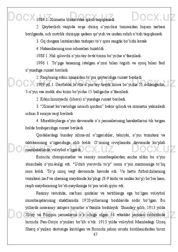 1984 1. Xizmatni blokirovka qilish taqiqlanadi.
2.   Qaytarilish   vaqtida   orqa   chiziq   o‘yinchisi   tomonidan   hujum   zarbasi
berilganda, uch metrlik chiziqqa qadam qo‘yish va undan oshib o‘tish taqiqlanadi.
3. Oq chegara lentalaridan tashqari to‘r qora rangda bo‘lishi kerak.
4. Hakamlarning imo-ishoralari tuzatildi.
1988 1. Hal qiluvchi o‘yin tay-brek tizimi bo‘yicha o‘tkaziladi.
1996   1.   To‘pga   tananing   istalgan   a’zosi   bilan   tegish   va   oyoq   bilan   faol
o‘ynashga ruxsat beriladi.
2. Raqibning erkin zonasidan to‘pni qaytarishga ruxsat beriladi.
1999 yil 1. Dastlabki to‘rtta o‘yin tay-breyk tizimi bo‘yicha 25 ochkogacha,
5-o‘yin esa xuddi shu tizim bo‘yicha 15 ballgacha o‘tkaziladi.
2. Erkin himoyachi (libero) o‘ynashga ruxsat beriladi.
3. “Xizmat ko‘rsatishga urinish qoidasi” bekor qilindi va xizmatni yakunlash
uchun 8 soniya vaqt beriladi.
4. Murabbiylarga o‘yin davomida o‘z jamoalarining harakatlarini tik turgan
holda boshqarishga ruxsat beriladi.
Qoidalardagi   bunday   xilma-xil   o‘zgarishlar,   tabiiyki,   o‘yin   texnikasi   va
taktikasining   o‘zgarishiga   olib   keldi.   O‘zining   rivojlanishi   davomida   ko‘plab
mamlakatlarda voleybol o‘zgardi.
Birinchi   chempionatlar   va   rasmiy   musobaqalardan   ancha   oldin   bu   o‘yin
shunchaki   o‘yin-kulgi   edi.   "Uchib   yuruvchi   to‘p"   nomi   o‘yin   mazmuniga   to‘liq
mos   keldi.   To‘p   uzoq   vaqt   davomida   havoda   edi.   Va   hatto   futbolchilarning
texnikasi zaif va ularning maydonda ko‘pligi (8-9 kishi va undan ko‘p) bo‘lsa ham,
raqib maydonining bo‘sh maydoniga to‘pni urish qiyin edi.
Rasmiy   ravishda,   ma'lum   qoidalar   va   tartiblarga   ega   bo‘lgan   voleybol
musobaqalarining   shakllanishi   1920-yillarning   boshlarida   sodir   bo‘lgan.   Bu
yillarda norasmiy xalqaro turnirlar o‘tkazila boshlaydi. Shunday qilib, 1913 yilda
Xitoy   va   Filippin   jamoalarini   o‘z   ichiga   olgan   16   erkaklar   jamoasi   ishtirokida
birinchi   Pan-Osiyo   o‘yinlari   bo‘lib   o‘tdi.   1913   yilda   voleybol   Maniladagi   Uzoq
Sharq   o‘yinlari   dasturiga   kiritilgan   va   Birinchi   jahon   urushi   boshlanishidan   biroz
47 