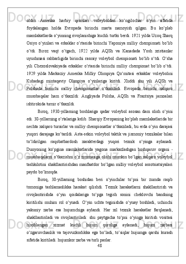 oldin   Amerika   harbiy   qismlari   voleyboldan   ko‘ngilochar   o‘yin   sifatida
foydalangan   holda   Evropada   birinchi   marta   namoyish   qilgan.   Bu   ko‘plab
mamlakatlarda o‘yinning rivojlanishiga kuchli turtki berdi. 1921 yilda Uzoq Sharq
Osiyo o‘yinlari va erkaklar o‘rtasida birinchi Yaponiya milliy chempionati  bo‘lib
o‘tdi.   Biroz   vaqt   o‘tgach,   1922   yilda   AQSh   va   Kanadada   Yosh   xristianlar
uyushmasi   rahbarligida   birinchi   rasmiy   voleybol   chempionati   bo‘lib   o‘tdi.   O‘sha
yili   Chexoslovakiyada   erkaklar   o‘rtasida   birinchi   milliy   chempionat   bo‘lib   o‘tdi.
1929   yilda   Markaziy   Amerika   Milliy   Olimpiya   Qo‘mitasi   erkaklar   voleybolini
Kubadagi   mintaqaviy   Olimpiya   o‘yinlariga   kiritdi.   Xuddi   shu   yili   AQSh   va
Polshada   birinchi   milliy   chempionatlar   o‘tkaziladi.   Evropada   birinchi   xalqaro
musobaqalar   ham   o‘tkazildi:   Angliyada   Polsha,   AQSh   va   Frantsiya   jamoalari
ishtirokida turnir o‘tkazildi.
Biroq,   1930-yillarning   boshlariga   qadar   voleybol   asosan   dam   olish   o‘yini
edi. 30-yillarning o‘rtalariga kelib. Sharqiy Evropaning ko‘plab mamlakatlarida bir
nechta xalqaro turnirlar va milliy chempionatlar o‘tkaziladi, bu erda o‘yin darajasi
yuqori darajaga ko‘tarildi. Asta-sekin voleybol taktik va jismoniy texnikalar bilan
to‘ldirilgan   raqobatbardosh   xarakterdagi   yuqori   texnik   o‘yinga   aylanadi.
Dunyoning   ko‘pgina   mamlakatlarida   yagona   markazlashgan   boshqaruv   organi   -
musobaqalarni o‘tkazishni o‘z zimmasiga olishi mumkin bo‘lgan xalqaro voleybol
tashkilotini   shakllantirishdan   manfaatdor   bo‘lgan   milliy   voleybol   assotsiatsiyalari
paydo bo‘lmoqda.
Biroq,   30-yillarning   boshidan   beri   o‘yinchilar   to‘pni   bir   zumda   raqib
tomoniga   tashlamaslikka   harakat   qilishdi.   Texnik   harakatlarni   shakllantirish   va
rivojlantirishda   o‘yin   qoidalariga   to‘pga   tegish   sonini   cheklovchi   bandning
kiritilishi   muhim   rol   o‘ynadi.   O‘yin   uchta   teginishda   o‘ynay   boshladi,   uchinchi
yakuniy   zarba   esa   hujumchiga   aylandi.   Har   xil   texnik   harakatlar   farqlanadi,
shakllantiriladi   va   rivojlantiriladi:   shu   paytgacha   to‘pni   o‘yinga   kiritish   vositasi
hisoblangan   xizmat   kuchli   hujum   quroliga   aylanadi,   hujum   zarbasi
o‘zgaruvchanlik   va   tajovuzkorlikka   ega   bo‘ladi,   to‘siqlar   hujumga   qarshi   kurash
sifatida kiritiladi. hujumkor zarba va turli paslar.
48 