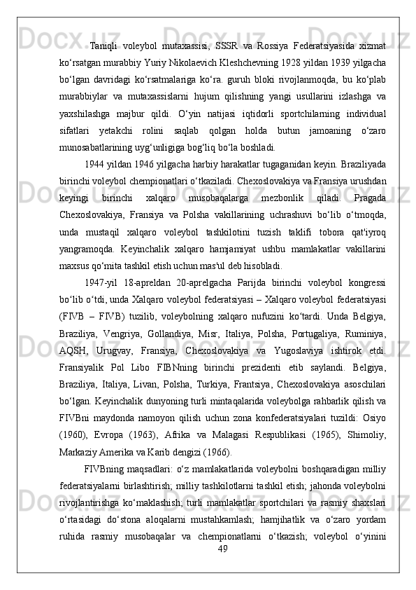   Taniqli   voleybol   mutaxassisi,   SSSR   va   Rossiya   Federatsiyasida   xizmat
ko‘rsatgan murabbiy Yuriy Nikolaevich Kleshchevning 1928 yildan 1939 yilgacha
bo‘lgan   davridagi   ko‘rsatmalariga   ko‘ra.   guruh   bloki   rivojlanmoqda,   bu   ko‘plab
murabbiylar   va   mutaxassislarni   hujum   qilishning   yangi   usullarini   izlashga   va
yaxshilashga   majbur   qildi.   O‘yin   natijasi   iqtidorli   sportchilarning   individual
sifatlari   yetakchi   rolini   saqlab   qolgan   holda   butun   jamoaning   o‘zaro
munosabatlarining uyg‘unligiga bog‘liq bo‘la boshladi.
1944 yildan 1946 yilgacha harbiy harakatlar tugaganidan keyin. Braziliyada
birinchi voleybol chempionatlari o‘tkaziladi. Chexoslovakiya va Fransiya urushdan
keyingi   birinchi   xalqaro   musobaqalarga   mezbonlik   qiladi.   Pragada
Chexoslovakiya,   Fransiya   va   Polsha   vakillarining   uchrashuvi   bo‘lib   o‘tmoqda,
unda   mustaqil   xalqaro   voleybol   tashkilotini   tuzish   taklifi   tobora   qat'iyroq
yangramoqda.   Keyinchalik   xalqaro   hamjamiyat   ushbu   mamlakatlar   vakillarini
maxsus qo‘mita tashkil etish uchun mas'ul deb hisobladi.
1947-yil   18-apreldan   20-aprelgacha   Parijda   birinchi   voleybol   kongressi
bo lib o tdi, unda Xalqaro voleybol federatsiyasi – Xalqaro voleybol federatsiyasiʻ ʻ
(FIVB   –   FIVB)   tuzilib,   voleybolning   xalqaro   nufuzini   ko tardi.   Unda   Belgiya,	
ʻ
Braziliya,   Vengriya,   Gollandiya,   Misr,   Italiya,   Polsha,   Portugaliya,   Ruminiya,
AQSH,   Urugvay,   Fransiya,   Chexoslovakiya   va   Yugoslaviya   ishtirok   etdi.
Fransiyalik   Pol   Libo   FIBNning   birinchi   prezidenti   etib   saylandi.   Belgiya,
Braziliya,   Italiya,   Livan,   Polsha,   Turkiya,   Frantsiya,   Chexoslovakiya   asoschilari
bo‘lgan. Keyinchalik dunyoning turli mintaqalarida voleybolga rahbarlik qilish va
FIVBni   maydonda   namoyon   qilish   uchun   zona   konfederatsiyalari   tuzildi:   Osiyo
(1960),   Evropa   (1963),   Afrika   va   Malagasi   Respublikasi   (1965),   Shimoliy,
Markaziy Amerika va Karib dengizi (1966).
FIVBning   maqsadlari:   o‘z   mamlakatlarida   voleybolni  boshqaradigan   milliy
federatsiyalarni birlashtirish; milliy tashkilotlarni tashkil etish; jahonda voleybolni
rivojlantirishga   ko‘maklashish;   turli   mamlakatlar   sportchilari   va   rasmiy   shaxslari
o‘rtasidagi   do‘stona   aloqalarni   mustahkamlash;   hamjihatlik   va   o‘zaro   yordam
ruhida   rasmiy   musobaqalar   va   chempionatlarni   o‘tkazish;   voleybol   o‘yinini
49 