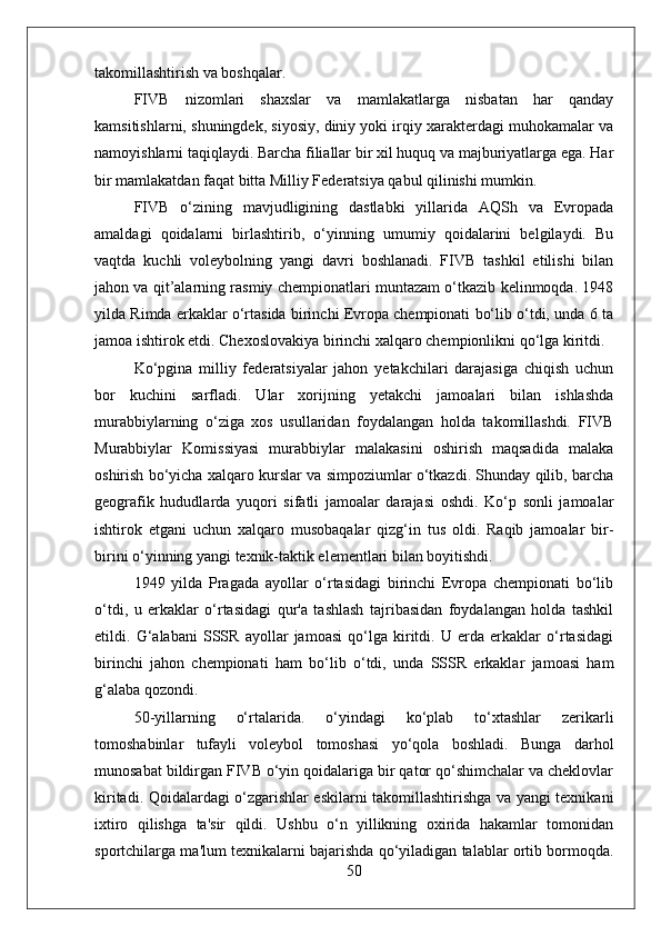 takomillashtirish va boshqalar.
FIVB   nizomlari   shaxslar   va   mamlakatlarga   nisbatan   har   qanday
kamsitishlarni, shuningdek, siyosiy, diniy yoki irqiy xarakterdagi muhokamalar va
namoyishlarni taqiqlaydi. Barcha filiallar bir xil huquq va majburiyatlarga ega. Har
bir mamlakatdan faqat bitta Milliy Federatsiya qabul qilinishi mumkin.
FIVB   o‘zining   mavjudligining   dastlabki   yillarida   AQSh   va   Evropada
amaldagi   qoidalarni   birlashtirib,   o‘yinning   umumiy   qoidalarini   belgilaydi.   Bu
vaqtda   kuchli   voleybolning   yangi   davri   boshlanadi.   FIVB   tashkil   etilishi   bilan
jahon va qit’alarning rasmiy chempionatlari muntazam o‘tkazib kelinmoqda. 1948
yilda Rimda erkaklar o‘rtasida birinchi Evropa chempionati bo‘lib o‘tdi, unda 6 ta
jamoa ishtirok etdi. Chexoslovakiya birinchi xalqaro chempionlikni qo‘lga kiritdi.
Ko‘pgina   milliy   federatsiyalar   jahon   yetakchilari   darajasiga   chiqish   uchun
bor   kuchini   sarfladi.   Ular   xorijning   yetakchi   jamoalari   bilan   ishlashda
murabbiylarning   o‘ziga   xos   usullaridan   foydalangan   holda   takomillashdi.   FIVB
Murabbiylar   Komissiyasi   murabbiylar   malakasini   oshirish   maqsadida   malaka
oshirish bo‘yicha xalqaro kurslar va simpoziumlar o‘tkazdi. Shunday qilib, barcha
geografik   hududlarda   yuqori   sifatli   jamoalar   darajasi   oshdi.   Ko‘p   sonli   jamoalar
ishtirok   etgani   uchun   xalqaro   musobaqalar   qizg‘in   tus   oldi.   Raqib   jamoalar   bir-
birini o‘yinning yangi texnik-taktik elementlari bilan boyitishdi.
1949   yilda   Pragada   ayollar   o‘rtasidagi   birinchi   Evropa   chempionati   bo‘lib
o‘tdi,   u   erkaklar   o‘rtasidagi   qur'a   tashlash   tajribasidan   foydalangan   holda   tashkil
etildi.   G‘alabani   SSSR   ayollar   jamoasi   qo‘lga   kiritdi.   U   erda   erkaklar   o‘rtasidagi
birinchi   jahon   chempionati   ham   bo‘lib   o‘tdi,   unda   SSSR   erkaklar   jamoasi   ham
g‘alaba qozondi.
50-yillarning   o‘rtalarida.   o‘yindagi   ko‘plab   to‘xtashlar   zerikarli
tomoshabinlar   tufayli   voleybol   tomoshasi   yo‘qola   boshladi.   Bunga   darhol
munosabat bildirgan FIVB o‘yin qoidalariga bir qator qo‘shimchalar va cheklovlar
kiritadi. Qoidalardagi o‘zgarishlar eskilarni takomillashtirishga va yangi texnikani
ixtiro   qilishga   ta'sir   qildi.   Ushbu   o‘n   yillikning   oxirida   hakamlar   tomonidan
sportchilarga ma'lum texnikalarni bajarishda qo‘yiladigan talablar ortib bormoqda.
50 