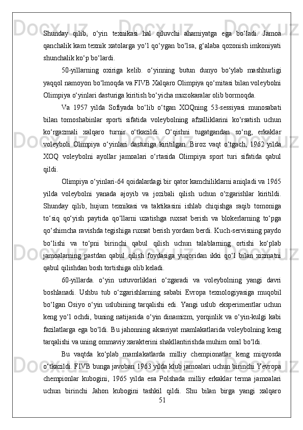 Shunday   qilib,   o‘yin   texnikasi   hal   qiluvchi   ahamiyatga   ega   bo‘ladi.   Jamoa
qanchalik kam  texnik xatolarga yo‘l qo‘ygan bo‘lsa, g‘alaba qozonish imkoniyati
shunchalik ko‘p bo‘lardi.
50-yillarning   oxiriga   kelib.   o‘yinning   butun   dunyo   bo‘ylab   mashhurligi
yaqqol namoyon bo‘lmoqda va FIVB Xalqaro Olimpiya qo‘mitasi bilan voleybolni
Olimpiya o‘yinlari dasturiga kiritish bo‘yicha muzokaralar olib bormoqda.
Va   1957   yilda   Sofiyada   bo‘lib   o‘tgan   XOQning   53-sessiyasi   munosabati
bilan   tomoshabinlar   sporti   sifatida   voleybolning   afzalliklarini   ko‘rsatish   uchun
ko‘rgazmali   xalqaro   turnir   o‘tkazildi.   O‘qishni   tugatgandan   so‘ng,   erkaklar
voleyboli   Olimpiya   o‘yinlari   dasturiga   kiritilgan.   Biroz   vaqt   o‘tgach,   1962   yilda
XOQ   voleybolni   ayollar   jamoalari   o‘rtasida   Olimpiya   sport   turi   sifatida   qabul
qildi.
Olimpiya o‘yinlari-64 qoidalardagi bir qator kamchiliklarni aniqladi va 1965
yilda   voleybolni   yanada   ajoyib   va   jozibali   qilish   uchun   o‘zgarishlar   kiritildi.
Shunday   qilib,   hujum   texnikasi   va   taktikasini   ishlab   chiqishga   raqib   tomoniga
to‘siq   qo‘yish   paytida   qo‘llarni   uzatishga   ruxsat   berish   va   blokerlarning   to‘pga
qo‘shimcha ravishda tegishiga ruxsat berish yordam berdi. Kuch-servisning paydo
bo‘lishi   va   to‘pni   birinchi   qabul   qilish   uchun   talablarning   ortishi   ko‘plab
jamoalarning   pastdan   qabul   qilish   foydasiga   yuqoridan   ikki   qo‘l   bilan   xizmatni
qabul qilishdan bosh tortishiga olib keladi.
60-yillarda.   o‘yin   ustuvorliklari   o‘zgaradi   va   voleybolning   yangi   davri
boshlanadi.   Ushbu   tub   o‘zgarishlarning   sababi   Evropa   texnologiyasiga   muqobil
bo‘lgan   Osiyo   o‘yin   uslubining   tarqalishi   edi.   Yangi   uslub   eksperimentlar   uchun
keng  yo‘l  ochdi,   buning  natijasida  o‘yin  dinamizm,  yorqinlik  va  o‘yin-kulgi  kabi
fazilatlarga ega bo‘ldi. Bu jahonning aksariyat mamlakatlarida voleybolning keng
tarqalishi va uning ommaviy xarakterini shakllantirishda muhim omil bo‘ldi.
Bu   vaqtda   ko‘plab   mamlakatlarda   milliy   chempionatlar   keng   miqyosda
o‘tkazildi. FIVB bunga javoban 1963 yilda klub jamoalari uchun birinchi Yevropa
chempionlar   kubogini,   1965   yilda   esa   Polshada   milliy   erkaklar   terma   jamoalari
uchun   birinchi   Jahon   kubogini   tashkil   qildi.   Shu   bilan   birga   yangi   xalqaro
51 
