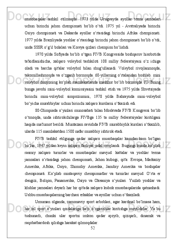 musobaqalar   tashkil   etilmoqda.   1973   yilda   Urugvayda   ayollar   terma   jamoalari
uchun   birinchi   jahon   chempionati   bo‘lib   o‘tdi.   1975   yil   -   Avstraliyada   birinchi
Osiyo   chempionati   va   Dakarda   ayollar   o‘rtasidagi   birinchi   Afrika   chempionati.
1977 yilda Braziliyada yoshlar o‘rtasidagi birinchi jahon chempionati bo‘lib o‘tdi,
unda SSSR o‘g‘il bolalari va Koreya qizlari chempion bo‘lishdi.
1970 yilda Sofiyada bo‘lib o‘tgan FIVB Kongressida  boshqaruv hisobotida
ta'kidlanishicha,   xalqaro   voleybol   tashkiloti   108   milliy   federatsiyani   o‘z   ichiga
oladi   va   barcha   qit'alar   voleybol   bilan   shug‘ullanadi.   Voleybol   rivojlanmoqda,
takomillashmoqda va o‘zgarib bormoqda. 60-yillarning o‘rtalaridan boshlab. mini
voleybol dunyoning ko‘plab mamlakatlarida mashhur bo‘lib bormoqda. FIVBning
bunga javobi mini-voleybol komissiyasini  tashkil etish va 1975 yilda Shvetsiyada
birinchi   mini-voleybol   simpoziumini,   1978   yilda   Bahraynda   mini-voleybol
bo‘yicha murabbiylar uchun birinchi xalqaro kurslarni o‘tkazish edi.
80-Olimpiada o‘yinlari munosabati  bilan Moskvada FIVB Kongressi  bo‘lib
o‘tmoqda,   unda   ishtirokchilarga   FIVBga   135   ta   milliy   federatsiyalar   kiritilgani
haqida ma'lumot berildi. Muntazam ravishda FIVB murabbiylik kurslari o‘tkazilib,
ularda 115 mamlakatdan 1500 nafar murabbiy ishtirok etadi.
FIVB   tashkil   etilgunga   qadar   xalqaro   musobaqalar   kamdan-kam   bo‘lgan
bo‘lsa, 1947 yildan keyin xalqaro faoliyat jadal rivojlandi. Bugungi kunda ko‘plab
rasmiy   xalqaro   turnirlar   va   musobaqalar   mavjud:   kattalar   va   yoshlar   terma
jamoalari   o‘rtasidagi   jahon   chempionati,   Jahon   kubogi;   qit'a:   Evropa,   Markaziy
Amerika,   Afrika,   Osiyo,   Shimoliy   Amerika,   Janubiy   Amerika   va   boshqalar
chempionati.   Ko‘plab   mintaqaviy   chempionatlar   va   turnirlar   mavjud:   O‘rta   er
dengizi,   Bolqon,   Panamerika,   Osiyo   va   Okeaniya   o‘yinlari.   Yuzlab   yoshlar   va
klublar jamoalari deyarli har bir qit'ada xalqaro kubok musobaqalarida qatnashadi.
Ushbu musobaqalarning barchasi erkaklar va ayollar uchun o‘tkaziladi.
Umuman  olganda,  zamonaviy  sport  arboblari,  agar   kardinal  bo‘lmasa   ham,
har   xil   sport   o‘yinlari   qoidalariga   ba'zi   o‘zgarishlar   kiritishga   moyildirlar.   Va   bu
tushunarli,   chunki   ular   sportni   imkon   qadar   ajoyib,   qiziqarli,   dinamik   va
raqobatbardosh qilishga harakat qilmoqdalar.
52 