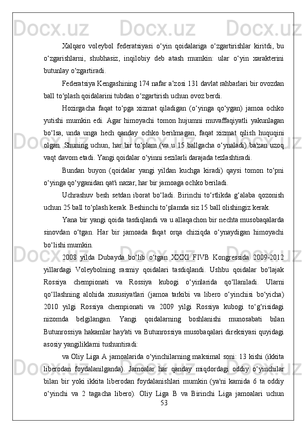 Xalqaro   voleybol   federatsiyasi   o‘yin   qoidalariga   o‘zgartirishlar   kiritdi,   bu
o‘zgarishlarni,   shubhasiz,   inqilobiy   deb   atash   mumkin:   ular   o‘yin   xarakterini
butunlay o‘zgartiradi.
Federatsiya Kengashining 174 nafar a zosi 131 davlat rahbarlari bir ovozdanʼ
ball to plash qoidalarini tubdan o zgartirish uchun ovoz berdi.	
ʻ ʻ
Hozirgacha   faqat   to‘pga   xizmat   qiladigan   (o‘yinga   qo‘ygan)   jamoa   ochko
yutishi   mumkin   edi.   Agar   himoyachi   tomon   hujumni   muvaffaqiyatli   yakunlagan
bo‘lsa,   unda   unga   hech   qanday   ochko   berilmagan,   faqat   xizmat   qilish   huquqini
olgan. Shuning uchun, har  bir  to‘plam  (va u 15 ballgacha  o‘ynaladi)  ba'zan  uzoq
vaqt davom etadi. Yangi qoidalar o‘yinni sezilarli darajada tezlashtiradi.
Bundan   buyon   (qoidalar   yangi   yildan   kuchga   kiradi)   qaysi   tomon   to‘pni
o‘yinga qo‘yganidan qat'i nazar, har bir jamoaga ochko beriladi.
Uchrashuv   besh   setdan   iborat   bo‘ladi.   Birinchi   to‘rtlikda   g‘alaba   qozonish
uchun 25 ball to‘plash kerak. Beshinchi to‘plamda siz 15 ball olishingiz kerak.
Yana bir yangi qoida tasdiqlandi va u allaqachon bir nechta musobaqalarda
sinovdan   o‘tgan.   Har   bir   jamoada   faqat   orqa   chiziqda   o‘ynaydigan   himoyachi
bo‘lishi mumkin.
2008   yilda   Dubayda   bo‘lib   o‘tgan   XXXI   FIVB   Kongressida   2009-2012
yillardagi   Voleybolning   rasmiy   qoidalari   tasdiqlandi.   Ushbu   qoidalar   bo‘lajak
Rossiya   chempionati   va   Rossiya   kubogi   o‘yinlarida   qo‘llaniladi.   Ularni
qo‘llashning   alohida   xususiyatlari   (jamoa   tarkibi   va   libero   o‘yinchisi   bo‘yicha)
2010   yilgi   Rossiya   chempionati   va   2009   yilgi   Rossiya   kubogi   to‘g‘risidagi
nizomda   belgilangan.   Yangi   qoidalarning   boshlanishi   munosabati   bilan
Butunrossiya hakamlar hay'ati va Butunrossiya musobaqalari direksiyasi  quyidagi
asosiy yangiliklarni tushuntiradi:
va Oliy Liga A jamoalarida o‘yinchilarning maksimal soni: 13 kishi (ikkita
liberodan   foydalanilganda).   Jamoalar   har   qanday   miqdordagi   oddiy   o‘yinchilar
bilan   bir   yoki   ikkita   liberodan   foydalanishlari   mumkin   (ya'ni   kamida   6   ta   oddiy
o‘yinchi   va   2   tagacha   libero).   Oliy   Liga   B   va   Birinchi   Liga   jamoalari   uchun
53 