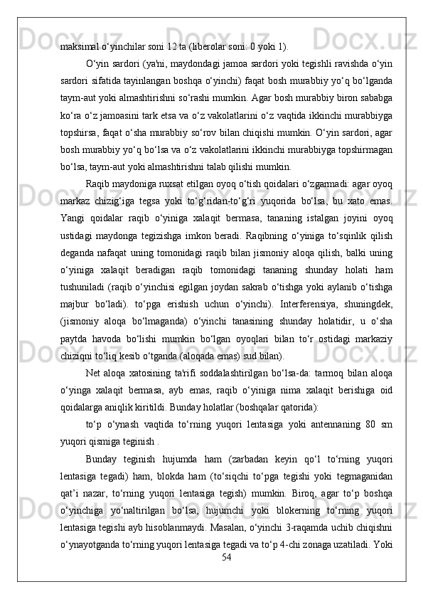 maksimal o‘yinchilar soni 12 ta (liberolar soni: 0 yoki 1).
O‘yin sardori (ya'ni, maydondagi jamoa sardori yoki tegishli ravishda o‘yin
sardori sifatida tayinlangan boshqa o‘yinchi) faqat bosh murabbiy yo‘q bo‘lganda
taym-aut yoki almashtirishni so‘rashi mumkin. Agar bosh murabbiy biron sababga
ko‘ra o‘z jamoasini tark etsa va o‘z vakolatlarini o‘z vaqtida ikkinchi murabbiyga
topshirsa, faqat o‘sha murabbiy so‘rov bilan chiqishi mumkin. O‘yin sardori, agar
bosh murabbiy yo‘q bo‘lsa va o‘z vakolatlarini ikkinchi murabbiyga topshirmagan
bo‘lsa, taym-aut yoki almashtirishni talab qilishi mumkin.
Raqib maydoniga ruxsat etilgan oyoq o‘tish qoidalari o‘zgarmadi: agar oyoq
markaz   chizig‘iga   tegsa   yoki   to‘g‘ridan-to‘g‘ri   yuqorida   bo‘lsa,   bu   xato   emas.
Yangi   qoidalar   raqib   o‘yiniga   xalaqit   bermasa,   tananing   istalgan   joyini   oyoq
ustidagi   maydonga   tegizishga   imkon   beradi.   Raqibning   o‘yiniga   to‘sqinlik   qilish
deganda   nafaqat   uning   tomonidagi   raqib   bilan   jismoniy   aloqa   qilish,   balki   uning
o‘yiniga   xalaqit   beradigan   raqib   tomonidagi   tananing   shunday   holati   ham
tushuniladi  (raqib o‘yinchisi  egilgan joydan sakrab o‘tishga  yoki aylanib o‘tishga
majbur   bo‘ladi).   to‘pga   erishish   uchun   o‘yinchi).   Interferensiya,   shuningdek,
(jismoniy   aloqa   bo‘lmaganda)   o‘yinchi   tanasining   shunday   holatidir,   u   o‘sha
paytda   havoda   bo‘lishi   mumkin   bo‘lgan   oyoqlari   bilan   to‘r   ostidagi   markaziy
chiziqni to‘liq kesib o‘tganda (aloqada emas) sud bilan).
Net   aloqa   xatosining   ta'rifi   soddalashtirilgan   bo‘lsa-da:   tarmoq   bilan   aloqa
o‘yinga   xalaqit   bermasa,   ayb   emas,   raqib   o‘yiniga   nima   xalaqit   berishiga   oid
qoidalarga aniqlik kiritildi. Bunday holatlar (boshqalar qatorida):
to‘p   o‘ynash   vaqtida   to‘rning   yuqori   lentasiga   yoki   antennaning   80   sm
yuqori qismiga teginish .
Bunday   teginish   hujumda   ham   (zarbadan   keyin   qo‘l   to‘rning   yuqori
lentasiga   tegadi)   ham,   blokda   ham   (to‘siqchi   to‘pga   tegishi   yoki   tegmaganidan
qat’i   nazar,   to‘rning   yuqori   lentasiga   tegish)   mumkin.   Biroq,   agar   to‘p   boshqa
o‘yinchiga   yo‘naltirilgan   bo‘lsa,   hujumchi   yoki   blokerning   to‘rning   yuqori
lentasiga tegishi ayb hisoblanmaydi. Masalan, o‘yinchi 3-raqamda uchib chiqishni
o‘ynayotganda to‘rning yuqori lentasiga tegadi va to‘p 4-chi zonaga uzatiladi. Yoki
54 