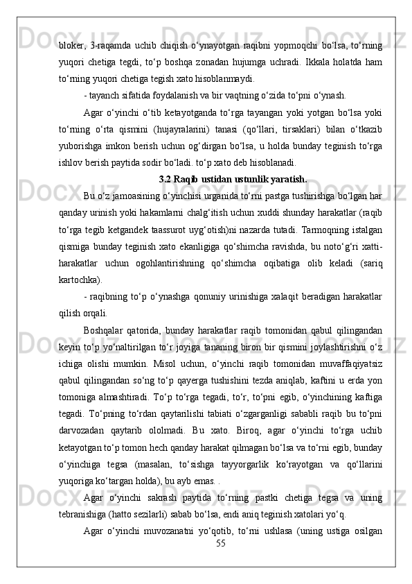 bloker,   3-raqamda   uchib   chiqish   o‘ynayotgan   raqibni   yopmoqchi   bo‘lsa,   to‘rning
yuqori   chetiga   tegdi,   to‘p   boshqa   zonadan   hujumga   uchradi.   Ikkala   holatda   ham
to‘rning yuqori chetiga tegish xato hisoblanmaydi.
- tayanch sifatida foydalanish va bir vaqtning o‘zida to‘pni o‘ynash.
Agar   o‘yinchi   o‘tib   ketayotganda   to‘rga   tayangan   yoki   yotgan   bo‘lsa   yoki
to‘rning   o‘rta   qismini   (hujayralarini)   tanasi   (qo‘llari,   tirsaklari)   bilan   o‘tkazib
yuborishga   imkon   berish   uchun   og‘dirgan   bo‘lsa,   u   holda   bunday   teginish   to‘rga
ishlov berish paytida sodir bo‘ladi. to‘p xato deb hisoblanadi.
3.2 Raqib ustidan ustunlik yaratish.
Bu o‘z jamoasining o‘yinchisi urganida to‘rni pastga tushirishga bo‘lgan har
qanday urinish yoki hakamlarni chalg‘itish uchun xuddi shunday harakatlar (raqib
to‘rga tegib ketgandek taassurot  uyg‘otish)ni nazarda tutadi. Tarmoqning istalgan
qismiga   bunday   teginish   xato   ekanligiga   qo‘shimcha   ravishda,   bu   noto‘g‘ri   xatti-
harakatlar   uchun   ogohlantirishning   qo‘shimcha   oqibatiga   olib   keladi   (sariq
kartochka).
-   raqibning   to‘p   o‘ynashga   qonuniy   urinishiga   xalaqit   beradigan   harakatlar
qilish orqali.
Boshqalar   qatorida,   bunday   harakatlar   raqib   tomonidan   qabul   qilingandan
keyin to‘p yo‘naltirilgan to‘r  joyiga  tananing biron bir  qismini  joylashtirishni  o‘z
ichiga   olishi   mumkin.   Misol   uchun,   o‘yinchi   raqib   tomonidan   muvaffaqiyatsiz
qabul   qilingandan  so‘ng  to‘p  qayerga   tushishini  tezda   aniqlab,  kaftini  u  erda  yon
tomoniga   almashtiradi.   To‘p   to‘rga   tegadi,   to‘r,   to‘pni   egib,   o‘yinchining   kaftiga
tegadi.   To‘pning   to‘rdan   qaytarilishi   tabiati   o‘zgarganligi   sababli   raqib   bu   to‘pni
darvozadan   qaytarib   ololmadi.   Bu   xato.   Biroq,   agar   o‘yinchi   to‘rga   uchib
ketayotgan to‘p tomon hech qanday harakat qilmagan bo‘lsa va to‘rni egib, bunday
o‘yinchiga   tegsa   (masalan,   to‘sishga   tayyorgarlik   ko‘rayotgan   va   qo‘llarini
yuqoriga ko‘targan holda), bu ayb emas. .
Agar   o‘yinchi   sakrash   paytida   to‘rning   pastki   chetiga   tegsa   va   uning
tebranishiga (hatto sezilarli) sabab bo‘lsa, endi aniq teginish xatolari yo‘q.
Agar   o‘yinchi   muvozanatni   yo‘qotib,   to‘rni   ushlasa   (uning   ustiga   osilgan
55 