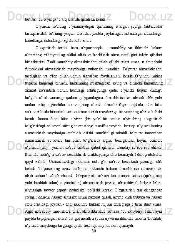 bo‘lsa), bu o‘yinga to‘siq sifatida qaralishi kerak.
O‘yinchi   to‘rning   o‘ynamaydigan   qismining   istalgan   joyiga   (antennalar
tashqarisida),   to‘rning   yuqori   chetidan   pastda   joylashgan   antennaga,   shnurlarga,
kabellarga, ustunlarga tegishi xato emas.
O‘zgartirish   tartibi   ham   o‘zgarmoqda   -   murabbiy   va   ikkinchi   hakam
o‘rtasidagi   ziddiyatning   oldini   olish   va   kechikish   nima   ekanligini   talqin   qilishni
birlashtirish.   Endi   murabbiy   almashtirishni   talab   qilishi   shart   emas,   u   shunchaki
futbolchini   almashtirish   maydoniga   yuborishi   mumkin.   To‘purar   almashtirishni
tasdiqlash   va   e'lon   qilish   uchun   signaldan   foydalanishi   kerak.   O‘yinchi   miting
tugashi   haqidagi   birinchi   hakamning   hushtagidan   so‘ng   va   birinchi   hakamning
xizmat   ko‘rsatish   uchun   hushtagi   eshitilgunga   qadar   o‘yinchi   hujum   chizig‘i
bo‘ylab   o‘tish   zonasiga   qadam   qo‘ygandagina   almashtirish   tan   olinadi.   Ikki   yoki
undan   ortiq   o‘yinchilar   bir   vaqtning   o‘zida   almashtirilgan   taqdirda,   ular   bitta
so‘rov sifatida hisoblash uchun almashtirish maydoniga bir vaqtning o‘zida kelishi
kerak.   Jamoa   faqat   bitta   o‘yinni   (bir   yoki   bir   nechta   o‘yinchini)   o‘zgartirish
to‘g‘risidagi  so‘rovni mitinglar orasidagi  tanaffus paytida, boshqa o‘yinchilarning
almashtirish   maydoniga   kechikib   kirishi   mumkinligi   sababli,   to‘purar   tomonidan
almashtirish   so‘rovini   tan   olish   to‘g‘risida   signal   berilgandan   keyin.   birinchi
o‘yinchi   (lar)   ,   yomon   so‘rov   sifatida   qabul   qilinadi.   Bunday   so‘rov   rad   etiladi.
Birinchi noto‘g‘ri so‘rov kechiktirish sanktsiyasiga olib kelmaydi, lekin protokolda
qayd   etiladi.   Uchrashuvdagi   ikkinchi   noto‘g‘ri   so‘rov   kechikish   jazosiga   olib
keladi.   To‘purarning   ovozi   bo‘lmasa,   ikkinchi   hakam   almashtirish   so‘rovini   tan
olish   uchun   hushtak   chaladi.   O‘zgartirish   so‘rovi   tan   olinishi   uchun   (qo‘ng‘iroq
yoki   hushtak   bilan)   o‘yinchi(lar)   almashtirish   joyida,   almashtirish   belgisi   bilan,
o‘ynashga   tayyor   (sport   kiyimisiz)   bo‘lishi   kerak.   O‘zgartirish   tan   olingandan
so‘ng, ikkinchi hakam almashtirishni nazorat qiladi, ammo endi tribuna va hakam
stoli  orasidagi  joydan  -   endi  ikkinchi   hakam  hujum  chizig‘iga  o‘tishi   shart   emas.
Agar   murabbiy   imo-ishora   bilan   almashtirishni   so‘rasa   (bu   ixtiyoriy,   lekin   ayni
paytda taqiqlangan emas), na gol muallifi (buzzer) va na ikkinchi hakam (hushtak)
o‘yinchi maydonga kirgunga qadar hech qanday harakat qilmaydi.
56 