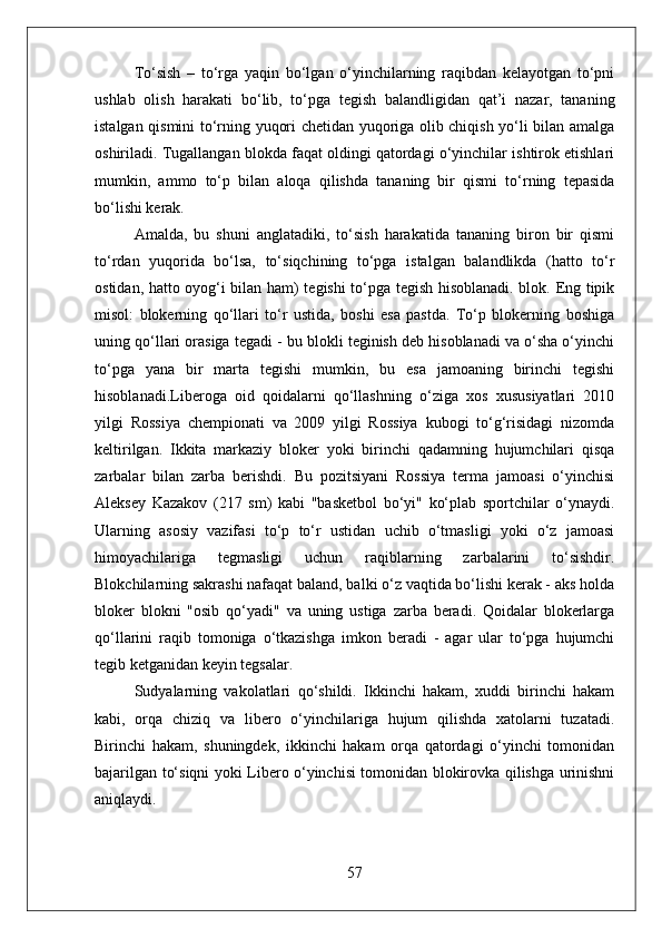To‘sish   –   to‘rga   yaqin   bo‘lgan   o‘yinchilarning   raqibdan   kelayotgan   to‘pni
ushlab   olish   harakati   bo‘lib,   to‘pga   tegish   balandligidan   qat’i   nazar,   tananing
istalgan qismini to‘rning yuqori chetidan yuqoriga olib chiqish yo‘li bilan amalga
oshiriladi. Tugallangan blokda faqat oldingi qatordagi o‘yinchilar ishtirok etishlari
mumkin,   ammo   to‘p   bilan   aloqa   qilishda   tananing   bir   qismi   to‘rning   tepasida
bo‘lishi kerak.
Amalda,   bu   shuni   anglatadiki,   to‘sish   harakatida   tananing   biron   bir   qismi
to‘rdan   yuqorida   bo‘lsa,   to‘siqchining   to‘pga   istalgan   balandlikda   (hatto   to‘r
ostidan, hatto oyog‘i bilan ham) tegishi to‘pga tegish hisoblanadi. blok. Eng tipik
misol:   blokerning   qo‘llari   to‘r   ustida,   boshi   esa   pastda.   To‘p   blokerning   boshiga
uning qo‘llari orasiga tegadi - bu blokli teginish deb hisoblanadi va o‘sha o‘yinchi
to‘pga   yana   bir   marta   tegishi   mumkin,   bu   esa   jamoaning   birinchi   tegishi
hisoblanadi.Liberoga   oid   qoidalarni   qo‘llashning   o‘ziga   xos   xususiyatlari   2010
yilgi   Rossiya   chempionati   va   2009   yilgi   Rossiya   kubogi   to‘g‘risidagi   nizomda
keltirilgan.   Ikkita   markaziy   bloker   yoki   birinchi   qadamning   hujumchilari   qisqa
zarbalar   bilan   zarba   berishdi.   Bu   pozitsiyani   Rossiya   terma   jamoasi   o‘yinchisi
Aleksey   Kazakov   (217   sm)   kabi   "basketbol   bo‘yi"   ko‘plab   sportchilar   o‘ynaydi.
Ularning   asosiy   vazifasi   to‘p   to‘r   ustidan   uchib   o‘tmasligi   yoki   o‘z   jamoasi
himoyachilariga   tegmasligi   uchun   raqiblarning   zarbalarini   to‘sishdir.
Blokchilarning sakrashi nafaqat baland, balki o‘z vaqtida bo‘lishi kerak - aks holda
bloker   blokni   "osib   qo‘yadi"   va   uning   ustiga   zarba   beradi.   Qoidalar   blokerlarga
qo‘llarini   raqib   tomoniga   o‘tkazishga   imkon   beradi   -   agar   ular   to‘pga   hujumchi
tegib ketganidan keyin tegsalar.
Sudyalarning   vakolatlari   qo‘shildi.   Ikkinchi   hakam,   xuddi   birinchi   hakam
kabi,   orqa   chiziq   va   libero   o‘yinchilariga   hujum   qilishda   xatolarni   tuzatadi.
Birinchi   hakam,   shuningdek,   ikkinchi   hakam   orqa   qatordagi   o‘yinchi   tomonidan
bajarilgan to‘siqni yoki Libero o‘yinchisi tomonidan blokirovka qilishga urinishni
aniqlaydi.
57 