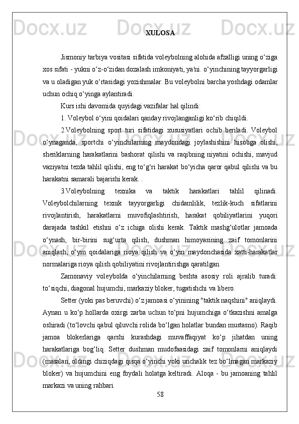 XULOSA
Jismoniy tarbiya vositasi sifatida voleybolning alohida afzalligi uning o‘ziga
xos sifati - yukni o‘z-o‘zidan dozalash imkoniyati, ya'ni. o‘yinchining tayyorgarligi
va u oladigan yuk o‘rtasidagi yozishmalar. Bu voleybolni barcha yoshdagi odamlar
uchun ochiq o‘yinga aylantiradi.
Kurs ishi davomida quyidagi vazifalar hal qilindi:
1. Voleybol o‘yini qoidalari qanday rivojlanganligi ko‘rib chiqildi.
2.Voleybolning   sport   turi   sifatidagi   xususiyatlari   ochib   beriladi.   Voleybol
o‘ynaganda,   sportchi   o‘yinchilarning   maydondagi   joylashishini   hisobga   olishi,
sheriklarning   harakatlarini   bashorat   qilishi   va   raqibning   niyatini   ochishi,   mavjud
vaziyatni tezda tahlil qilishi, eng to‘g‘ri harakat bo‘yicha qaror qabul qilishi va bu
harakatni samarali bajarishi kerak. .
3.Voleybolning   texnika   va   taktik   harakatlari   tahlil   qilinadi.
Voleybolchilarning   texnik   tayyorgarligi   chidamlilik,   tezlik-kuch   sifatlarini
rivojlantirish,   harakatlarni   muvofiqlashtirish,   harakat   qobiliyatlarini   yuqori
darajada   tashkil   etishni   o‘z   ichiga   olishi   kerak.   Taktik   mashg‘ulotlar   jamoada
o‘ynash,   bir-birini   sug‘urta   qilish,   dushman   himoyasining   zaif   tomonlarini
aniqlash,   o‘yin   qoidalariga   rioya   qilish   va   o‘yin   maydonchasida   xatti-harakatlar
normalariga rioya qilish qobiliyatini rivojlantirishga qaratilgan.
Zamonaviy   voleybolda   o‘yinchilarning   beshta   asosiy   roli   ajralib   turadi:
to‘siqchi, diagonal hujumchi, markaziy bloker, tugatishchi va libero.
Setter (yoki pas beruvchi) o‘z jamoasi o‘yinining "taktik naqshini" aniqlaydi.
Aynan   u   ko‘p   hollarda   oxirgi   zarba   uchun   to‘pni   hujumchiga   o‘tkazishni   amalga
oshiradi (to‘lovchi qabul qiluvchi rolida bo‘lgan holatlar bundan mustasno). Raqib
jamoa   blokerlariga   qarshi   kurashdagi   muvaffaqiyat   ko‘p   jihatdan   uning
harakatlariga   bog‘liq.   Setter   dushman   mudofaasidagi   zaif   tomonlarni   aniqlaydi
(masalan, oldingi chiziqdagi qisqa o‘yinchi yoki unchalik tez bo‘lmagan markaziy
bloker)   va   hujumchini   eng   foydali   holatga   keltiradi.   Aloqa   -   bu   jamoaning   tahlil
markazi va uning rahbari.
58 