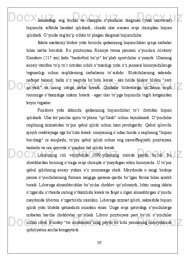 Jamoadagi   eng   kuchli   va   chaqqon   o‘yinchilar   diagonal   (yoki   universal)
hujumchi   sifatida   harakat   qilishadi,   chunki   ular   asosan   orqa   chiziqdan   hujum
qilishadi. O‘yinda eng ko‘p ochko to‘plagan diagonal hujumchilar.
Ikkita markaziy bloker yoki birinchi qadamning hujumchilari qisqa zarbalar
bilan   zarba   berishdi.   Bu   pozitsiyani   Rossiya   terma   jamoasi   o‘yinchisi   Aleksey
Kazakov   (217   sm)   kabi   "basketbol   bo‘yi"   ko‘plab   sportchilar   o‘ynaydi.   Ularning
asosiy vazifasi to‘p to‘r ustidan uchib o‘tmasligi yoki o‘z jamoasi himoyachilariga
tegmasligi   uchun   raqiblarning   zarbalarini   to‘sishdir.   Blokchilarning   sakrashi
nafaqat   baland,   balki   o‘z   vaqtida   bo‘lishi   kerak   -   aks   holda   bloker   blokni   "osib
qo‘yadi"   va   uning   ustiga   zarba   beradi.   Qoidalar   blokerlarga   qo‘llarini   raqib
tomoniga   o‘tkazishga   imkon   beradi   -   agar   ular   to‘pga   hujumchi   tegib   ketganidan
keyin tegsalar.
Finishers   yoki   ikkinchi   qadamning   hujumchilari   to‘r   chetidan   hujum
qilishadi. Ular ko‘pincha qiyin to‘plarni "qo‘llash" uchun tayinlanadi. O‘yinchilar
raqibning   xizmatidan   to‘pni   qabul   qilish   uchun   ham   javobgardir.   Qabul   qiluvchi
ajoyib reaktsiyaga ega bo‘lishi kerak: soniyaning o‘ndan birida u raqibning "hujum
burchagi"   ni   aniqlashi,   to‘pni   qabul   qilish   uchun   eng   muvaffaqiyatli   pozitsiyani
tanlashi va uni qayerda o‘ynashni hal qilishi kerak.
Liberoning   roli   voleybolda   1990-yillarning   oxirida   paydo   bo‘ldi.   Bu
sheriklardan birining o‘rniga orqa chiziqda o‘ynaydigan erkin himoyachi. U to‘pni
qabul   qilishning   asosiy   yukini   o‘z   zimmasiga   oladi.   Maydonda   u   rangi   boshqa
jamoa o‘yinchilarining formasi  rangiga qarama-qarshi  bo‘lgan forma bilan ajralib
turadi.   Liberoga   almashtirishlar   bo‘yicha   cheklov   qo‘yilmaydi,   lekin   uning   ikkita
o‘zgarishi o‘rtasida miting o‘tkazilishi kerak va faqat u ilgari almashtirgan o‘yinchi
maydonda liberoni o‘zgartirishi mumkin. Liberoga xizmat qilish, sakrashda hujum
qilish   yoki   blokda   qatnashish   mumkin   emas.   Unga   orqa   qatordagi   o‘yinchilarga
nisbatan   barcha   cheklovlar   qo‘yiladi.   Libero   pozitsiyasi   past   bo‘yli   o‘yinchilar
uchun ideal. Bunday “tor mutaxassis”ning paydo bo‘lishi jamoaning himoyalanish
qobiliyatini ancha kengaytirdi.
59 