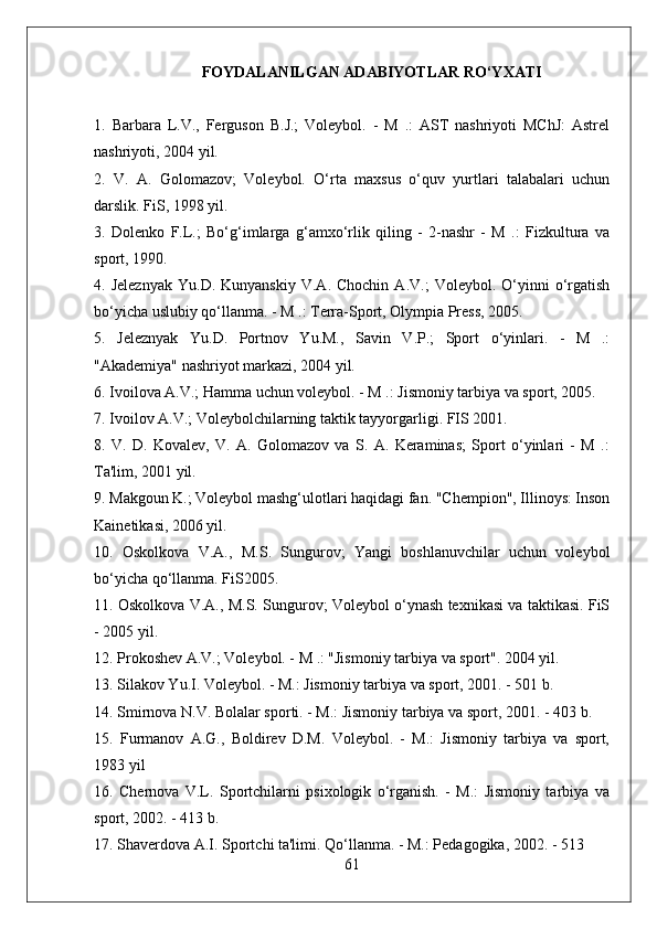 FOYDALANILGAN ADABIYOTLAR RO‘YXATI
1.   Barbara   L.V.,   Ferguson   B.J.;   Voleybol.   -   M   .:   AST   nashriyoti   MChJ:   Astrel
nashriyoti, 2004 yil.
2.   V.   A.   Golomazov;   Voleybol.   O‘rta   maxsus   o‘quv   yurtlari   talabalari   uchun
darslik. FiS, 1998 yil.
3.   Dolenko   F.L.;   Bo‘g‘imlarga   g‘amxo‘rlik   qiling   -   2-nashr   -   M   .:   Fizkultura   va
sport, 1990.
4.  Jeleznyak   Yu.D.   Kunyanskiy   V.A.  Chochin   A.V.;   Voleybol.   O‘yinni   o‘rgatish
bo‘yicha uslubiy qo‘llanma. - M .: Terra-Sport, Olympia Press, 2005.
5.   Jeleznyak   Yu.D.   Portnov   Yu.M.,   Savin   V.P.;   Sport   o‘yinlari.   -   M   .:
"Akademiya" nashriyot markazi, 2004 yil.
6. Ivoilova A.V.; Hamma uchun voleybol. - M .: Jismoniy tarbiya va sport, 2005.
7. Ivoilov A.V.; Voleybolchilarning taktik tayyorgarligi. FIS 2001.
8.   V.   D.   Kovalev,   V.   A.   Golomazov   va   S.   A.   Keraminas;   Sport   o‘yinlari   -   M   .:
Ta'lim, 2001 yil.
9. Makgoun K.; Voleybol mashg‘ulotlari haqidagi fan. "Chempion", Illinoys: Inson
Kainetikasi, 2006 yil.
10.   Oskolkova   V.A.,   M.S.   Sungurov;   Yangi   boshlanuvchilar   uchun   voleybol
bo‘yicha qo‘llanma. FiS2005.
11. Oskolkova V.A., M.S. Sungurov; Voleybol o‘ynash texnikasi va taktikasi. FiS
- 2005 yil.
12. Prokoshev A.V.; Voleybol. - M .: "Jismoniy tarbiya va sport". 2004 yil.
13. Silakov Yu.I. Voleybol. - M.: Jismoniy tarbiya va sport, 2001. - 501 b.
14. Smirnova N.V. Bolalar sporti. - M.: Jismoniy tarbiya va sport, 2001. - 403 b.
15.   Furmanov   A.G.,   Boldirev   D.M.   Voleybol.   -   M.:   Jismoniy   tarbiya   va   sport,
1983 yil
16.   Chernova   V.L.   Sportchilarni   psixologik   o‘rganish.   -   M.:   Jismoniy   tarbiya   va
sport, 2002. - 413 b.
17. Shaverdova A.I. Sportchi ta'limi. Qo‘llanma. - M.: Pedagogika, 2002. - 513 
61 