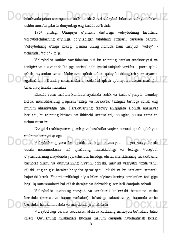 Moskvada jahon chempionati bo‘lib o‘tdi. Sovet voleybolchilari va voleybolchilari
ushbu musobaqalarda dunyodagi eng kuchli bo‘lishdi.
1964   yildagi   Olimpiya   o‘yinlari   dasturiga   voleybolning   kiritilishi
voleybolchilarning   o‘yiniga   qo‘yiladigan   talablarni   sezilarli   darajada   oshirdi.
Voleybolning   o‘ziga   xosligi   qisman   uning   nomida   ham   mavjud:   "voley"   -
uchishda, "to‘p" - to‘p.
Voleybolda   muhim   vazifalardan   biri   bu   to‘pning   harakat   traektoriyasi   va
tezligini va o‘z vaqtida “to‘pga borish” qobiliyatini aniqlash vazifasi – pasni qabul
qilish,   hujumkor   zarba,   blokirovka   qilish   uchun   qulay   boshlang‘ich   pozitsiyasini
egallashdir.   .   Bunday   muammolarni   tezda   hal   qilish   qobiliyati   maxsus   mashqlar
bilan rivojlanishi mumkin.
Etakchi   rolni   ma'lum   kombinatsiyalarda   tezlik   va   kuch   o‘ynaydi.   Bunday
holda,   mushaklarning   qisqarish   tezligi   va   harakatlar   tezligini   tartibga   solish   eng
muhim   ahamiyatga   ega.   Harakatlarning   fazoviy   aniqligiga   alohida   ahamiyat
beriladi,   bu   to‘pning   birinchi   va   ikkinchi   uzatmalari,   inninglar,   hujum   zarbalari
uchun zarurdir.
Dvigatel reaktsiyasining tezligi va harakatlar vaqtini nazorat qilish qobiliyati
muhim ahamiyatga ega.
Voleybolning   yana   bir   ajralib   turadigan   xususiyati   -   o‘yin   vaziyatlarida
vosita   muammolarini   hal   qilishning   murakkabligi   va   tezligi.   Voleybol
o‘yinchilarning maydonda joylashishini  hisobga olishi, sheriklarning harakatlarini
bashorat   qilishi   va   dushmanning   niyatini   ochishi,   mavjud   vaziyatni   tezda   tahlil
qilishi,   eng   to‘g‘ri   harakat   bo‘yicha   qaror   qabul   qilishi   va   bu   harakatni   samarali
bajarishi kerak. Yuqori tezlikdagi o‘yin bilan o‘yinchilarning harakatlari tezligiga
bog‘liq muammolarni hal qilish darajasi va dolzarbligi sezilarli darajada oshadi.
Voleybolda   kuchning   mavjud   va   xarakterli   ko‘rinishi   harakatda   zarba
berishda   (xizmat   va   hujum   zarbalari),   to‘sishga   sakrashda   va   hujumda   zarba
berishda, harakatlanishda va maydonda yiqilishdadir.
Voleyboldagi   barcha   texnikalar   alohida   kuchning   namoyon   bo‘lishini   talab
qiladi.   Qo‘llarning   mushaklari   kuchini   ma'lum   darajada   rivojlantirish   kerak.
8 