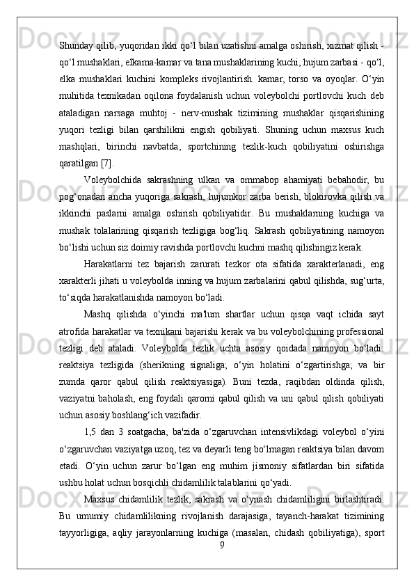 Shunday qilib, yuqoridan ikki qo‘l bilan uzatishni amalga oshirish, xizmat qilish -
qo‘l mushaklari, elkama-kamar va tana mushaklarining kuchi, hujum zarbasi - qo‘l,
elka   mushaklari   kuchini   kompleks   rivojlantirish.   kamar,   torso   va   oyoqlar.   O‘yin
muhitida   texnikadan   oqilona   foydalanish   uchun   voleybolchi   portlovchi   kuch   deb
ataladigan   narsaga   muhtoj   -   nerv-mushak   tizimining   mushaklar   qisqarishining
yuqori   tezligi   bilan   qarshilikni   engish   qobiliyati.   Shuning   uchun   maxsus   kuch
mashqlari,   birinchi   navbatda,   sportchining   tezlik-kuch   qobiliyatini   oshirishga
qaratilgan [7].
Voleybolchida   sakrashning   ulkan   va   ommabop   ahamiyati   bebahodir,   bu
pog‘onadan   ancha   yuqoriga   sakrash,   hujumkor   zarba   berish,   blokirovka   qilish   va
ikkinchi   paslarni   amalga   oshirish   qobiliyatidir.   Bu   mushaklarning   kuchiga   va
mushak   tolalarining   qisqarish   tezligiga   bog‘liq.   Sakrash   qobiliyatining   namoyon
bo‘lishi uchun siz doimiy ravishda portlovchi kuchni mashq qilishingiz kerak.
Harakatlarni   tez   bajarish   zarurati   tezkor   ota   sifatida   xarakterlanadi,   eng
xarakterli jihati u voleybolda inning va hujum zarbalarini qabul qilishda, sug‘urta,
to‘siqda harakatlanishda namoyon bo‘ladi.
Mashq   qilishda   o‘yinchi   ma'lum   shartlar   uchun   qisqa   vaqt   ichida   sayt
atrofida harakatlar va texnikani bajarishi kerak va bu voleybolchining professional
tezligi   deb   ataladi.   Voleybolda   tezlik   uchta   asosiy   qoidada   namoyon   bo‘ladi:
reaktsiya   tezligida   (sherikning   signaliga;   o‘yin   holatini   o‘zgartirishga;   va   bir
zumda   qaror   qabul   qilish   reaktsiyasiga).   Buni   tezda,   raqibdan   oldinda   qilish,
vaziyatni  baholash, eng foydali  qarorni qabul  qilish va uni  qabul qilish qobiliyati
uchun asosiy boshlang‘ich vazifadir.
1,5   dan   3   soatgacha,   ba'zida   o‘zgaruvchan   intensivlikdagi   voleybol   o‘yini
o‘zgaruvchan vaziyatga uzoq, tez va deyarli teng bo‘lmagan reaktsiya bilan davom
etadi.   O‘yin   uchun   zarur   bo‘lgan   eng   muhim   jismoniy   sifatlardan   biri   sifatida
ushbu holat uchun bosqichli chidamlilik talablarini qo‘yadi.
Maxsus   chidamlilik   tezlik,   sakrash   va   o‘ynash   chidamliligini   birlashtiradi.
Bu   umumiy   chidamlilikning   rivojlanish   darajasiga,   tayanch-harakat   tizimining
tayyorligiga,   aqliy   jarayonlarning   kuchiga   (masalan,   chidash   qobiliyatiga),   sport
9 