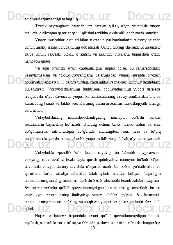 anjomlari tejamkorligiga bog‘liq.
Texnik   nayranglarni   bajarish,   tez   harakat   qilish,   o‘yin   davomida   yuqori
tezlikda kutilmagan qarorlar qabul qilishni tezlikka chidamlilik deb atash mumkin.
Yuqori mushaklar kuchlari bilan sakrash o‘yin harakatlarini takroriy bajarish
uchun mashq sakrash chidamliligi deb ataladi. Ushbu turdagi chidamlilik hujumkor
zarba   uchun   sakrash,   blokni   o‘rnatish   va   ikkinchi   viteslarni   bajarishda   o‘zini
namoyon qiladi.
Va   agar   o‘yinchi   o‘yin   chidamliligini   saqlab   qolsa,   bu   samaradorlikni
pasaytirmasdan   va   texnik   nayranglarni   bajarmasdan   yuqori   sur'atda   o‘ynash
qobiliyatini anglatadi. U barcha turdagi chidamlilik va maxsus jismoniy fazilatlarni
birlashtiradi.   Voleybolchilarning   funktsional   qobiliyatlarining   yuqori   darajada
rivojlanishi   o‘yin   davomida   yuqori   ko‘rsatkichlarning   asosiy   omillaridan   biri   va
kurashning  texnik va taktik vositalarining butun arsenalini  muvaffaqiyatli  amalga
oshirishdir.
Voleybolchining   moslashuvchanligining   namoyon   bo‘lishi   barcha
texnikalarni   bajarishda   ko‘rinadi.   Shuning   uchun,   bilak,   tirsak,   radius   va   elka
bo‘g‘imlarida,   sak-umurtqali   bo‘g‘imda,   shuningdek,   son,   tizza   va   to‘piq
bo‘g‘imlarida   yaxshi   harakatchanlik   yuqori   sifatli   va   g‘alabali   o‘yinlarni   yaratadi
[7].
Voleybolda   epchillik   kabi   fazilat   saytdagi   bir   lahzalik   o‘zgaruvchan
vaziyatga   mos   ravishda   tezda   qayta   qurish   qobiliyatida   namoyon   bo‘ladi.   O‘yin
davomida   vaziyat   doimiy   ravishda   o‘zgarib   turadi,   bu   tezkor   yo‘naltirishni   va
qarorlarni   darhol   amalga   oshirishni   talab   qiladi.   Bundan   tashqari,   bajarilgan
harakatlarning aniqligi maksimal bo‘lishi kerak, aks holda texnik xatolar muqarrar.
Bir   qator   texnikalar   qo‘llab-quvvatlanmaydigan   holatda  amalga   oshiriladi,   bu  esa
vestibulyar   apparatlarning   faoliyatiga   yuqori   talablar   qo‘yadi.   Bu   kosmosda
harakatlarning maxsus epchilligi va aniqligini yuqori darajada rivojlantirishni talab
qiladi.
Hujum   zarbalarini   bajarishda   tanani   qo‘llab-quvvatlanmaydigan   holatda
egallash, sakrashda zarur to‘siq va ikkinchi paslarni bajarishni sakrash chaqqonligi
10 