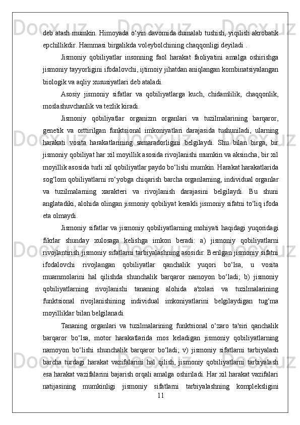 deb atash mumkin. Himoyada o‘yin davomida dumalab tushish, yiqilish akrobatik
epchillikdir. Hammasi birgalikda voleybolchining chaqqonligi deyiladi .
Jismoniy   qobiliyatlar   insonning   faol   harakat   faoliyatini   amalga   oshirishga
jismoniy tayyorligini ifodalovchi, ijtimoiy jihatdan aniqlangan kombinatsiyalangan
biologik va aqliy xususiyatlari deb ataladi.
Asosiy   jismoniy   sifatlar   va   qobiliyatlarga   kuch,   chidamlilik,   chaqqonlik,
moslashuvchanlik va tezlik kiradi.
Jismoniy   qobiliyatlar   organizm   organlari   va   tuzilmalarining   barqaror,
genetik   va   orttirilgan   funktsional   imkoniyatlari   darajasida   tushuniladi,   ularning
harakati   vosita   harakatlarining   samaradorligini   belgilaydi.   Shu   bilan   birga,   bir
jismoniy qobiliyat har xil moyillik asosida rivojlanishi mumkin va aksincha, bir xil
moyillik asosida turli xil qobiliyatlar paydo bo‘lishi mumkin. Harakat harakatlarida
sog‘lom qobiliyatlarni ro‘yobga chiqarish barcha organlarning, individual organlar
va   tuzilmalarning   xarakteri   va   rivojlanish   darajasini   belgilaydi.   Bu   shuni
anglatadiki, alohida olingan jismoniy qobiliyat kerakli jismoniy sifatni to‘liq ifoda
eta olmaydi.
Jismoniy sifatlar va jismoniy qobiliyatlarning mohiyati haqidagi yuqoridagi
fikrlar   shunday   xulosaga   kelishga   imkon   beradi:   a)   jismoniy   qobiliyatlarni
rivojlantirish jismoniy sifatlarni tarbiyalashning asosidir. Berilgan jismoniy sifatni
ifodalovchi   rivojlangan   qobiliyatlar   qanchalik   yuqori   bo‘lsa,   u   vosita
muammolarini   hal   qilishda   shunchalik   barqaror   namoyon   bo‘ladi;   b)   jismoniy
qobiliyatlarning   rivojlanishi   tananing   alohida   a'zolari   va   tuzilmalarining
funktsional   rivojlanishining   individual   imkoniyatlarini   belgilaydigan   tug‘ma
moyilliklar bilan belgilanadi.
Tananing   organlari   va   tuzilmalarining   funktsional   o‘zaro   ta'siri   qanchalik
barqaror   bo‘lsa,   motor   harakatlarida   mos   keladigan   jismoniy   qobiliyatlarning
namoyon   bo‘lishi   shunchalik   barqaror   bo‘ladi;   v)   jismoniy   sifatlarni   tarbiyalash
barcha   turdagi   harakat   vazifalarini   hal   qilish,   jismoniy   qobiliyatlarni   tarbiyalash
esa harakat vazifalarini bajarish orqali amalga oshiriladi. Har xil harakat vazifalari
natijasining   mumkinligi   jismoniy   sifatlarni   tarbiyalashning   kompleksligini
11 