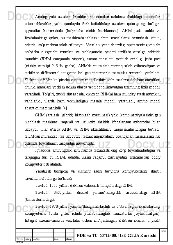 O’lcha m
mm m varaq Hujjat: Imzo
Sana  varaq
NDK va TU  60711400 .   41sE -2 2 TJA  Kurs ishiAnalog   yoki   uzluksiz   hisoblash   mashinalari   uzluksiz   shakldagi   axborotlar
bilan   ishlaydilar,   ya ni   qandaydir   fizik   kattalikdagi   uzluksiz   qatorga   ega   bo‘lganʻ
qiymatlar   ko‘rinishida   (ko‘pincha   elektr   kuchlanishi).   AHM   juda   sodda   va
foydalanishga   qulay,   bu   mashinada   ishlash   uchun,   masalalarni   dasturlash   uchun,
odatda, ko‘p mehnat talab etilmaydi. Masalani yechish tezligi operatorning xohishi
bo‘yicha   o‘zgarishi   mumkin   va   xohlagancha   yuqori   tezlikda   amalga   oshirish
mumkin   (RHM   qaraganda   yuqori),   ammo   masalani   yechish   aniqligi   juda   past
(nisbiy   xatoligi   2–5   %   gacha).   AHM da   murakkab   mantiq   talab   etilmaydigan   va
tarkibida   differensial   tenglama   bo‘lgan   matematik   masalalar   samarali   yechiladi.
Elektron AHMni ko‘pincha elektron modellashtiruvchi mashina deb ham ataydilar,
chunki masalani yechish uchun ularda tadqiqot qilinayotgan tizimning fizik modeli
yaratiladi. To‘g‘ri, xuddi shu asosda ,  elektron RHM ni  ham shunday atash mumkin,
vaholanki ,   ularda   ham   yechiladigan   masala   modeli   yaratiladi,   ammo   model
abstrakt, matematikdir. [4]
GHM   (aralash   (gibrid)   hisoblash   mashinasi)   yoki   kombinatsiyalashtirilgan
hisoblash   mashinasi   raqamli   va   uzluksiz   shaklda   ifodalangan   axborotlar   bilan
ishlaydi.   Ular   o‘zida   AHM   va   RHM   afzalliklarini   mujassamlashtirgan   bo‘ladi.
GHMdan murakkab, tez ishlovchi, texnik majmualarni boshqarish masalalarini hal
qilishda foydalanish maqsadga muvofiqdir.
Iqtisodda,   shuningdek,   ilm   hamda   texnikada   eng   ko‘p   foydalaniladigan   va
tarqalgan   turi   bu   RHM,   odatda,   ularni   raqamli   xususiyatini   eslatmasdan   oddiy
kompyuter deb ataladi.
Yaratilish   bosqichi   va   element   asosi   bo‘yicha   kompyuterlarni   shartli
ravishda avlodlarga bo‘linadi: 
1-avlod, 1950 - yillar ;  elektron vak u umli lampalardagi E H M;
2-avlod,   1960 - yillar;   diskret   yarimo‘tkazgichli   asboblardagi   EHM
(tranzistorlardagi);
3-avlod, 1970-yillar; yarimo‘tkazgichli kichik va o‘rta integral sxemalardagi
kompyuterlar   (bitta   g‘ilof   ichida   yuzlab-minglab   tranzistorlar   joylashtirilgan).
Integral   sxema–maxsus   vazifalar   uchun   mo‘ljallangan   elektron   sxema,   u   yaxlit 