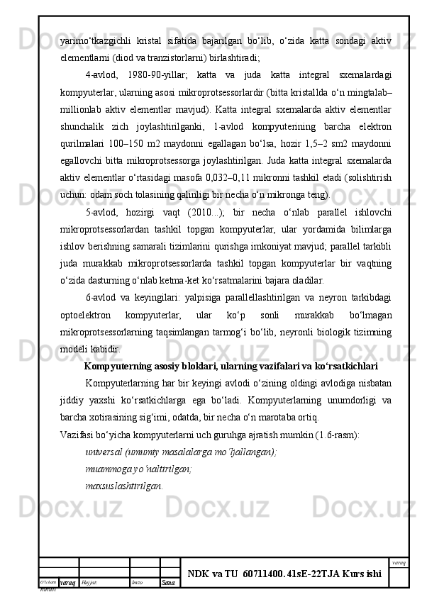 O’lcha m
mm m varaq Hujjat: Imzo
Sana  varaq
NDK va TU  60711400 .   41sE -2 2 TJA  Kurs ishiyarimo‘tkazgichli   kristal   sifatida   bajarilgan   bo‘lib,   o‘zida   katta   sondagi   aktiv
elementlarni (diod va tranzistorlarni) birlashtiradi;
4-avlod,   1980-90 - yillar;   katta   va   juda   katta   integral   sxemalardagi
kompyuterlar, ularning asosi   mikroprotsessorlardir (bitta kristal l da o‘n mingtalab–
millionlab   aktiv   elementlar   mavjud).   Katta   integral   sxemalarda   aktiv   elementlar
shunchalik   zich   joylashtirilganki,   1-avlod   kompyuterining   barcha   elektron
qurilmalari   100–150   m2   maydonni   egallagan   bo‘lsa,   hozir   1,5–2   sm2   maydonni
egallovchi   bitta   mikroprotsessorga   joylashtirilgan.   Juda   katta   integral   sxemalarda
aktiv elementlar o‘rtasidagi masofa 0,032–0,11 mikronni tashkil etadi (solishtirish
uchun: odam soch tolasining qalinligi bir necha o‘n mikronga teng).
5-avlod,   hozirgi   vaqt   (2010...);   bir   necha   o‘nlab   parallel   ishlovchi
mikroprotsessorlardan   tashkil   topgan   kompyuterlar,   ular   yordamida   bilimlarga
ishlov berishning samarali tizimlarini qurishga imkoniyat mavjud; parallel tarkibli
juda   murakkab   mikroprotsessorlarda   tashkil   topgan   kompyuterlar   bir   vaqtning
o‘zida dasturning o‘nlab ketma-ket ko‘rsatmalarini bajara oladilar.
6-avlod   va   keyingilari:   yalpisiga   parallellashtirilgan   va   neyron   tarkibdagi
optoelektron   kompyuterlar,   ular   ko‘p   sonli   murakkab   bo‘lmagan
mikroprotsessorlarning   taqsimlangan   tarmog‘i   bo‘lib,   neyronli   biologik   tizimning
modeli kabidir.
Kompyuterning asosiy bloklari, ularning vazifalari va ko‘rsatkichlari
Kompyuterlarning har bir keyingi avlodi o‘zining oldingi avlodiga nisbatan
jiddiy   yaxshi   ko‘rsatkichlarga   ega   bo‘ladi.   Kompyuterlarning   unumdorligi   va
barcha xotirasining sig‘imi ,  odatda ,  bir necha o‘n marotaba ortiq. 
Vazifasi bo‘yicha kompyuterlarni uch guruhga ajratish mumkin (1.6-rasm):
universal (umumiy masalalarga mo‘ljallangan);
muammoga yo‘naltirilgan;
maxsuslashtirilgan . 