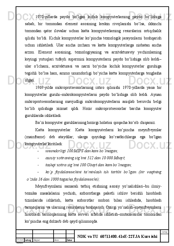 O’lcha m
mm m varaq Hujjat: Imzo
Sana  varaq
NDK va TU  60711400 .   41sE -2 2 TJA  Kurs ishi1970-yillarda   paydo   bo‘lgan   kichik   kompyuterlarning   paydo   bo‘lishiga
sabab,   bir   tomondan   element   asosining   keskin   rivojlanishi   bo‘lsa,   ikkinchi
tomondan   qator   ilovalar   uchun   katta   kompyuterlarning   resurslarini   ortiqchalik
qilishi   bo‘ldi.   Kichik   kompyuterlar   ko‘pincha   texnologik   jarayonlarni   boshqarish
uchun   ishlatiladi.   Ular   ancha   ixcham   va   katta   kompyuterlarga   nisbatan   ancha
arzon.   Element   asosining,   texnologiyaning   va   arxitekturaviy   yechimlarning
keyingi   yutuqlari   tufayli   supermini   kompyuterlarni   paydo   bo‘lishiga   olib   keldi–
ular   o‘lchami,   arxitekturasi   va   narxi   bo‘yicha   kichik   kompyuterlar   guruhiga
tegishli   bo‘lsa   ham,   ammo   unumdorligi   bo‘yicha   katta   kompyuterlarga   tenglasha
olgan. 
1969-yilda   mikroprotsessorlarning   ixtiro   qilinishi   1970-yillarda   yana   bir
kompyuterlar   guruhi–mikrokompyuterlarni   paydo   bo‘lishiga   olib   keldi.   Aynan
mikroprotsessorlarning   mavjudligi   mikrokompyuterlarni   aniqlab   beruvchi   belgi
bo‘lib   qolishiga   xizmat   qildi.   Hozir   mikroprotsessorlar   barcha   kompyuter
guruhlarida ishlatiladi. 
Ba’zi kompyuter guruhlarining hozirgi holatini qisqacha ko‘rib chiqamiz. 
Katta   kompyuterlar.   Katta   kompyuterlarni   ko‘pincha   meynfreymlar
(mainframe)   deb   ataydilar;   ularga   quyidagi   ko‘rsatkichlarga   ega   bo‘lgan
kompyuterlar kiritiladi:
- unumdorligi 100 MIPS dan kam bo‘lmagan;
- asosiy xotiraning sig‘imi 512 dan 10   000 Mbayt;
- tashqi xotira sig‘imi 100 Gbayt dan kam bo‘lmagan;
- ko‘p   foydalanuvchini   ta’minlash   ish   tartibi   bo‘lgan   (bir   vaqtning
o‘zida 16 dan 1000 tagacha foydalanuvchi);
Meynfreymlarni   samarali   tatbiq   etishning   asosiy   yo‘nalishlari–bu   ilmiy-
texnika   masalalarini   yechish,   axborotlarga   paketli   ishlov   berishli   hisoblash
tizimlarida   ishlatish,   katta   axborotlar   ombori   bilan   ishlashda,   hisoblash
tarmoqlarini va ularning resurslarini boshqarish. Oxirgi yo‘nalish–meynfreymlarni
hisoblash   tarmoqlarining   katta   serveri   sifatida   ishlatish–mutaxassislar   tomonidan
ko‘pincha eng dolzarb deb qayd qilinmoqda. 