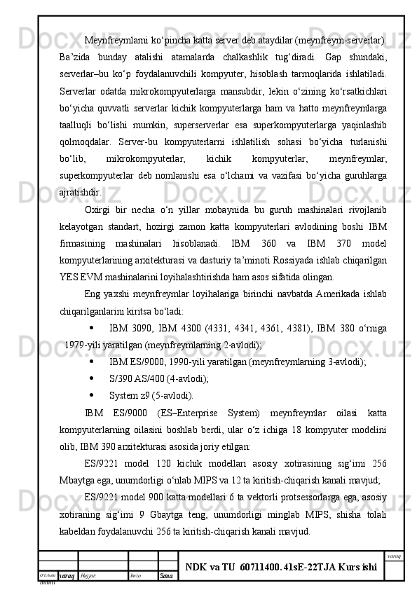 O’lcha m
mm m varaq Hujjat: Imzo
Sana  varaq
NDK va TU  60711400 .   41sE -2 2 TJA  Kurs ishiMeynfreymlarni ko‘pincha katta server deb ataydilar (meynfreym-serverlar).
Ba’zida   bunday   atalishi   atamalarda   chalkashlik   tug‘diradi.   Gap   shundaki,
serverlar–bu   ko‘p   foydalanuvchili   kompyuter,   hisoblash   tarmoqlarida   ishlatiladi.
Serverlar   odatda   mikrokompyuterlarga   mansubdir,   lekin   o‘zining   ko‘rsatkichlari
bo‘yicha   quvvatli   serverlar   kichik   kompyuterlarga   ham   va   hatto   meynfreymlarga
taalluqli   bo‘lishi   mumkin,   superserverlar   esa   superkompyuterlarga   yaqinlashib
qolmoqdalar.   Server-bu   kompyuterlarni   ishlatilish   sohasi   bo‘yicha   turlanishi
bo‘lib,   mikrokompyuterlar,   kichik   kompyuterlar,   meynfreymlar,
superkompyuterlar   deb   nomlanishi   esa   o‘lchami   va   vazifasi   bo‘yicha   guruhlarga
ajratishdir.
Oxirgi   bir   necha   o‘n   yillar   mobaynida   bu   guruh   mashinalari   rivojlanib
kelayotgan   standart,   hozirgi   zamon   katta   kompyuterlari   avlodining   boshi   IBM
firmasining   mashinalari   hisoblanadi.   IBM   360   va   IBM   370   model
kompyuterlarining arxitekturasi va dasturiy ta’minoti Rossiyada ishlab chiqarilgan
YES EVM mashinalarini loyihalashtirishda ham asos sifatida olingan. 
Eng   yaxshi   meynfreymlar   loyihalariga   birinchi   navbatda   Amerikada   ishlab
chiqarilganlarini kiritsa bo‘ladi:
 IBM   3090,   IBM   4300   (4331,   4341,   4361,   4381),   IBM   380   o‘rniga
1979-yili yaratilgan (meynfreymlarning 2-avlodi);
 IBM ES/9000, 1990-yili yaratilgan (meynfreymlarning 3-avlodi);
 S/390 AS/400 (4-avlodi);
 System z9 (5-avlodi).
IBM   ES/9000   (ES–Enterprise   System)   meynfreymlar   oilasi   katta
kompyuterlarning   oilasini   boshlab   berdi,   ular   o‘z   ichiga   18   kompyuter   modelini
olib, IBM 390 arxitekturasi asosida joriy etilgan:
ES/9221   model   120   kichik   modellari   asosiy   xotirasining   sig‘imi   256
Mbaytga ega, unumdorligi o‘nlab MIPS va 12 ta kiritish-chiqarish kanali mavjud;
ES/9221 model 900 katta modellari 6 ta vektorli protsessorlarga ega, asosiy
xotiraning   sig‘imi   9   Gbaytga   teng,   unumdorligi   minglab   MIPS,   shisha   tolali
kabeldan foydalanuvchi 256 ta kiritish-chiqarish kanali mavjud.