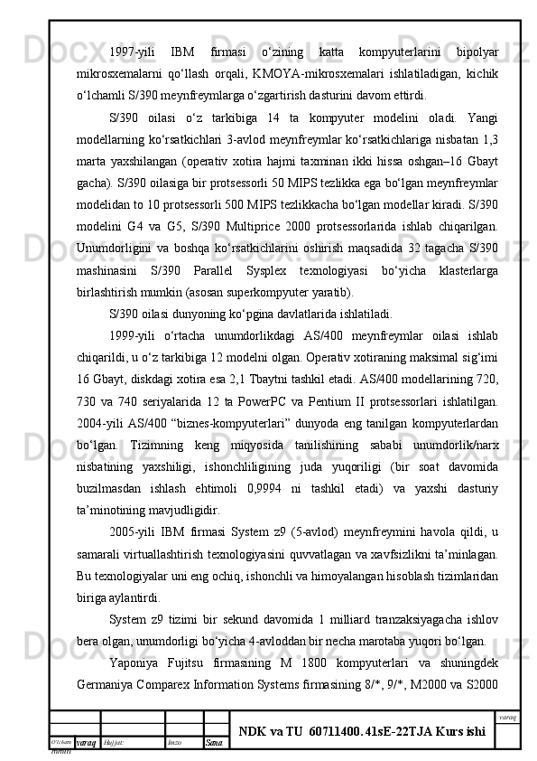 O’lcha m
mm m varaq Hujjat: Imzo
Sana  varaq
NDK va TU  60711400 .   41sE -2 2 TJA  Kurs ishi1997-yili   IBM   firmasi   o‘zining   katta   kompyuterlarini   bipolyar
mikrosxemalarni   qo‘llash   orqali,   KMOYA-mikrosxemalari   ishlatiladigan,   kichik
o‘lchamli S/390 meynfreymlarga o‘zgartirish dasturini davom ettirdi.
S/390   oilasi   o‘z   tarkibiga   14   ta   kompyuter   modelini   oladi.   Yangi
modellarning   ko‘rsatkichlari   3-avlod   meynfreymlar   ko‘rsatkichlariga   nisbatan   1,3
marta   yaxshilangan   (operativ   xotira   hajmi   taxminan   ikki   hissa   oshgan–16   Gbayt
gacha). S/390 oilasiga bir protsessorli 50 MIPS tezlikka ega bo‘lgan meynfreymlar
modelidan to 10 protsessorli 500 MIPS tezlikkacha bo‘lgan modellar kiradi. S/390
modelini   G4   va   G5,   S/390   Multiprice   2000   protsessorlarida   ishlab   chiqarilgan.
Unumdorligini   va   boshqa   ko‘rsatkichlarini   oshirish   maqsadida   32   tagacha   S/390
mashinasini   S/390   Parallel   Sysplex   texnologiyasi   bo‘yicha   klasterlarga
birlashtirish mumkin (asosan superkompyuter yaratib).
S/390 oilasi dunyoning ko‘pgina davlatlarida ishlatiladi.
1999-yili   o‘rtacha   unumdorlikdagi   AS/400   meynfreymlar   oilasi   ishlab
chiqarildi, u o‘z tarkibiga 12 modelni olgan. Operativ xotiraning maksimal sig‘imi
16 Gbayt, diskdagi xotira esa 2,1 Tbaytni tashkil etadi. AS/400 modellarining 720,
730   va   740   seriyalarida   12   ta   PowerPC   va   Pentium   II   protsessorlari   ishlatilgan.
2004-yili   AS/400   “biznes-kompyuterlari”   dunyoda   eng   tanilgan   kompyuterlardan
bo‘lgan.   Tizimning   keng   miqyosida   tanilishining   sababi   unumdorlik/narx
nisbatining   yaxshiligi,   ishonchliligining   juda   yuqoriligi   (bir   soat   davomida
buzilmasdan   ishlash   ehtimoli   0,9994   ni   tashkil   etadi)   va   yaxshi   dasturiy
ta’minotining mavjudligidir.
2005-yili   IBM   firmasi   System   z9   (5-avlod)   meynfreymini   havola   qildi,   u
samarali virtuallashtirish texnologiyasini quvvatlagan va xavfsizlikni ta’minlagan.
Bu texnologiyalar uni eng ochiq, ishonchli va himoyalangan hisoblash tizimlaridan
biriga aylantirdi.
System   z9   tizimi   bir   sekund   davomida   1   milliard   tranzaksiyagacha   ishlov
bera olgan, unumdorligi bo‘yicha 4-avloddan bir necha marotaba yuqori bo‘lgan.
Yaponiya   Fujitsu   firmasining   M   1800   kompyuterlari   va   shuningdek
Germaniya Comparex Information Systems firmasining 8/*, 9/*, M2000 va S2000 