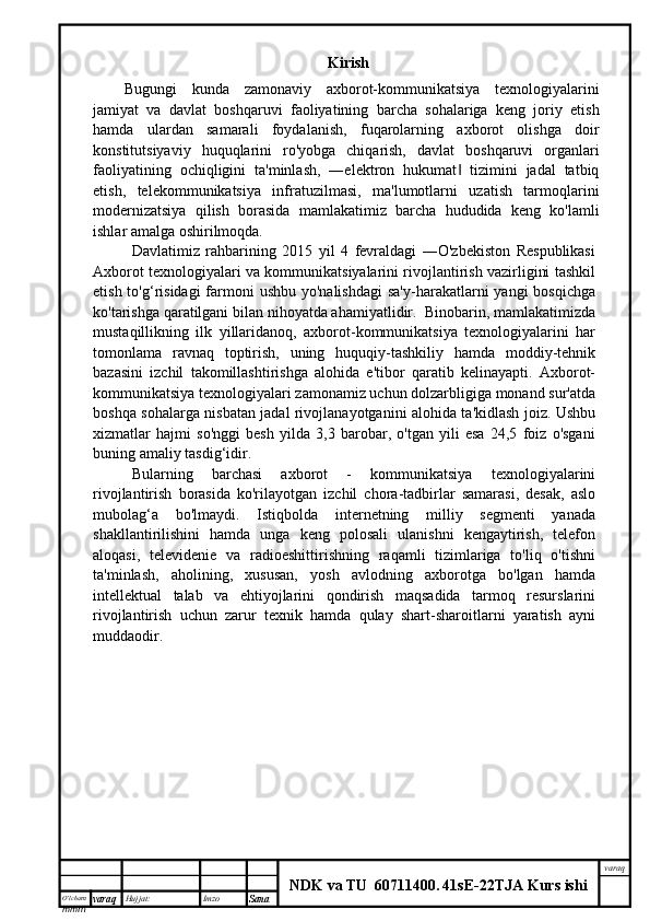 O’lcha m
mm m varaq Hujjat: Imzo
Sana  varaq
NDK va TU  60711400 .   41sE -2 2 TJA  Kurs ishiKirish
Bugungi   kunda   zamonaviy   axborot-kommunikatsiya   texnologiyalarini
jamiyat   va   davlat   boshqaruvi   faoliyatining   barcha   sohalariga   keng   joriy   etish
hamda   ulardan   samarali   foydalanish,   fuqarolarning   axborot   olishga   doir
konstitutsiyaviy   huquqlarini   ro'yobga   chiqarish,   davlat   boshqaruvi   organlari
faoliyatining   ochiqligini   ta'minlash,   ―elektron   hukumat   tizimini   jadal   tatbiq‖
etish,   telekommunikatsiya   infratuzilmasi,   ma'lumotlarni   uzatish   tarmoqlarini
modernizatsiya   qilish   borasida   mamlakatimiz   barcha   hududida   keng   ko'lamli
ishlar amalga oshirilmoqda.
Davlatimiz   rahbarining   2015   yil   4   fevraldagi   ―O'zbekiston   Respublikasi
Axborot texnologiyalari va kommunikatsiyalarini rivojlantirish vazirligini tashkil
etish to'g‘risidagi  farmoni  ushbu  yo'nalishdagi  sa'y-harakatlarni  yangi  bosqichga
ko'tarishga qaratilgani bilan nihoyatda ahamiyatlidir.  Binobarin, mamlakatimizda
mustaqillikning   ilk   yillaridanoq,   axborot-kommunikatsiya   texnologiyalarini   har
tomonlama   ravnaq   toptirish,   uning   huquqiy-tashkiliy   hamda   moddiy-tehnik
bazasini   izchil   takomillashtirishga   alohida   e'tibor   qaratib   kelinayapti.   Axborot-
kommunikatsiya texnologiyalari zamonamiz uchun dolzarbligiga monand sur'atda
boshqa sohalarga nisbatan jadal rivojlanayotganini alohida ta'kidlash joiz. Ushbu
xizmatlar   hajmi   so'nggi   besh   yilda   3,3   barobar,   o'tgan   yili   esa   24,5   foiz   o'sgani
buning amaliy tasdig‘idir. 
Bularning   barchasi   axborot   -   kommunikatsiya   texnologiyalarini
rivojlantirish   borasida   ko'rilayotgan   izchil   chora-tadbirlar   samarasi,   desak,   aslo
mubolag‘a   bo'lmaydi.   Istiqbolda   internetning   milliy   segmenti   yanada
shakllantirilishini   hamda   unga   keng   polosali   ulanishni   kengaytirish,   telefon
aloqasi,   televidenie   va   radioeshittirishning   raqamli   tizimlariga   to'liq   o'tishni
ta'minlash,   aholining,   xususan,   yosh   avlodning   axborotga   bo'lgan   hamda
intellektual   talab   va   ehtiyojlarini   qondirish   maqsadida   tarmoq   resurslarini
rivojlantirish   uchun   zarur   texnik   hamda   qulay   shart-sharoitlarni   yaratish   ayni
muddaodir.