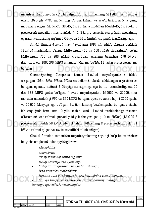 O’lcha m
mm m varaq Hujjat: Imzo
Sana  varaq
NDK va TU  60711400 .   41sE -2 2 TJA  Kurs ishimeynfreymlari dunyoda ko‘p tarqalgan. Fujitsu firmasining M 1800 meynfreymlar
oilasi   1990-yili   V780   modelining   o‘rniga   kelgan   va   u   o‘z   tarkibiga   5   ta   yangi
modellarni olgan: Model-20, 30, 45, 65, 85; katta modellari Model-45, 65, 85–ko‘p
protsessorli  modellar, mos ravishda 4, 6, 8 ta protsessorli; oxirgi katta modelning
operativ xotirasining sig‘imi 2 Gbayt va 256 ta kiritish-chiqarish kanallariga ega. 
Amdal   firmasi   4-avlod   meynfreymlarini   1999-yili   ishlab   chiqara   boshladi
(3-avlod   mashinalari   o‘rniga   Millennium   400   va   500   ishlab   chiqarilgan),   so‘ng
Millennium   700   va   800   ishlab   chiqarilgan,   ularning   birinchisi   690   MIPS,
ikkinchisi esa 1000690 MIPS unumdorlikka ega bo‘lib, 12 tadan protsessorga ega
bo‘lgan.
Germaniyaning   Comparex   firmasi   3-avlod   meynfreymlarini   ishlab
chiqargan:   8/8x,   8/9x,   9/8xx,   9/9xx   modellarini,   ularda   sakkiztagacha   protsessori
bo‘lgan,   operativ   xotirasi   8   Gbaytgacha   sig‘imga   ega   bo‘lib,   unumdorligi   esa   20
dan   385   MIPS   gacha   bo‘lgan.   4-avlod   meynfreymlari:   M2000   va   S2000,   mos
ravishda unumdorligi 990 va 870 MIPS bo‘lgan, operativ xotira hajmi 8000 gacha
va   16   000   Mbaytga   ega   bo‘lgan.   Bu   tizimlarning   buzilishgacha   bo‘lgan   o‘rtacha
ish   vaqti   juda   ham   katta–12   yilni   tashkil   etadi.   3-avlod   mashinalariga   nisbatan
o‘lchamlari   va   iste’mol   quvvati   jiddiy   kichraytirilgan   (1-2   ta   ShKaf)   (M2000   8
protsessorli  modeli  50  kV A  istemol  qiladi,  9/9xx  ning  8  protsessorli   modeli  171
kV A iste’mol qilgan va suvda sovutilishi ta’lab etilgan). 
Chet   el   firmalari   tomonidan   meynfreymlarning   reytingi   ko‘p   ko‘rsatkichlar
bo‘yicha aniqlanadi, ular quyidagilardir:     
- ishonchlilik;
- unumdorlik;
- asosiy va tashqi xotira sig‘imi;
- asosiy xotiraga murojaat vaqti;
- tashqi xotira qurilmasiga ega bo‘lish vaqti;
- kesh-xotira ko‘rsatkichlari;
- kanallar soni va kiritish-chiqarish tizimining samaradorligi;
- boshqa kompyuterlar bilan apparat va dasturiy mosligi;
tarmoqni quvvatlashi va boshqalar. 