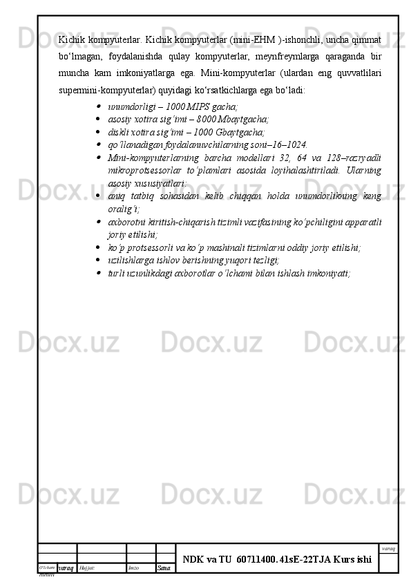 O’lcha m
mm m varaq Hujjat: Imzo
Sana  varaq
NDK va TU  60711400 .   41sE -2 2 TJA  Kurs ishiKichik kompyuterlar. Kichik kompyuterlar (mini-EHM )-ishonchli, uncha qimmat
bo‘lmagan,   foydalanishda   qulay   kompyuterlar,   meynfreymlarga   qaraganda   bir
muncha   kam   imkoniyatlarga   ega.   Mini-kompyuterlar   (ulardan   eng   quvvatlilari
supermini-kompyuterlar) quyidagi ko‘rsatkichlarga ega bo‘ladi:
unumdorligi – 1000 MIPS gacha;
 asosiy xotira sig‘imi – 8000 Mbaytgacha; 
 diskli xotira sig‘imi – 1000 Gbaytgacha;

qo‘llanadigan foydalanuvchilarning soni–16–1024.

Mini-kompyuterlarning   barcha   modellari   32,   64   va   128–razryadli
mikroprotsessorlar   to‘plamlari   asosida   loyihalashtiriladi.   Ularning
asosiy xususiyatlari:
 aniq   tatbiq   sohasidan   kelib   chiqqan   holda   unumdorlikning   keng
oralig‘i;

axborotni kiritish-chiqarish tizimli vazifasining ko‘pchiligini apparatli
joriy etilishi;
 ko‘p protsessorli va ko‘p mashinali tizimlarni oddiy joriy etilishi;
 uzilishlarga ishlov berishning yuqori tezligi;

turli uzunlikdagi axborotlar o‘lchami bilan ishlash imkoniyati; 