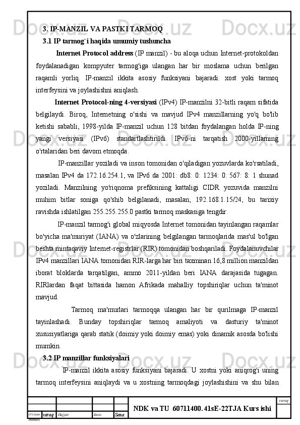 O’lcha m
mm m varaq Hujjat: Imzo
Sana  varaq
NDK va TU  60711400 .   41sE -2 2 TJA  Kurs ishi3.  IP-MANZIL VA PASTKI TARMOQ
3.1 IP tarmog`i haqida umumiy tushuncha
          Internet Protocol address   (IP manzil) - bu aloqa uchun Internet-protokoldan
foydalanadigan   kompyuter   tarmog'iga   ulangan   har   bir   moslama   uchun   berilgan
raqamli   yorliq.   IP-manzil   ikkita   asosiy   funksiyani   bajaradi:   xost   yoki   tarmoq
interfeysini va joylashishni aniqlash.
    Internet Protocol-ning 4-versiyasi   (IPv4) IP-manzilni 32-bitli raqam sifatida
belgilaydi.   Biroq,   Internetning   o'sishi   va   mavjud   IPv4   manzillarning   yo'q   bo'lib
ketishi   sababli,   1998-yilda   IP-manzil   uchun   128   bitdan   foydalangan   holda   IP-ning
yangi   versiyasi   (IPv6)   standartlashtirildi.   IPv6-ni   tarqatish   2000-yillarning
o'rtalaridan beri davom etmoqda.
              IP-manzillar yoziladi va inson tomonidan o'qiladigan yozuvlarda ko'rsatiladi,
masalan  IPv4 da 172.16.254.1, va IPv6 da 2001:  db8:  0:  1234:  0:  567:  8:  1 shunad
yoziladi.   Manzilning   yo'riqnoma   prefiksining   kattaligi   CIDR   yozuvida   manzilni
muhim   bitlar   soniga   qo'shib   belgilanadi,   masalan,   192.168.1.15/24,   bu   tarixiy
ravishda ishlatilgan 255.255.255.0 pastki tarmoq maskasiga tengdir.
          IP-manzil tarmog'i global miqyosda Internet tomonidan tayinlangan raqamlar
bo'yicha   ma'muriyat   (IANA)   va   o'zlarining   belgilangan   tarmoqlarida   mas'ul   bo'lgan
beshta mintaqaviy Internet-registrlar (RIR) tomonidan boshqariladi. Foydalanuvchilar
IPv4 manzillari IANA tomonidan RIR-larga har biri taxminan 16,8 million manzildan
iborat   bloklarda   tarqatilgan,   ammo   2011-yildan   beri   IANA   darajasida   tugagan.
RIRlardan   faqat   bittasida   hamon   Afrikada   mahalliy   topshiriqlar   uchun   ta'minot
mavjud.  
            Tarmoq   ma'murlari   tarmoqqa   ulangan   har   bir   qurilmaga   IP-manzil
tayinlashadi.   Bunday   topshiriqlar   tarmoq   amaliyoti   va   dasturiy   ta'minot
xususiyatlariga qarab statik (doimiy yoki doimiy emas) yoki dinamik asosda bo'lishi
mumkin.
3.2 IP manzillar funksiyalari
              IP-manzil   ikkita   asosiy   funksiyani   bajaradi.   U   xostni   yoki   aniqrog'i   uning
tarmoq   interfeysini   aniqlaydi   va   u   xostning   tarmoqdagi   joylashishini   va   shu   bilan 