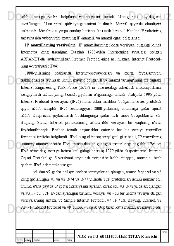 O’lcha m
mm m varaq Hujjat: Imzo
Sana  varaq
NDK va TU  60711400 .   41sE -2 2 TJA  Kurs ishiushbu   xostga   yo'lni   belgilash   imkoniyatini   beradi.   Uning   roli   quyidagicha
tavsiflangan:   "Ism   nima   qidirayotganimizni   bildiradi.   Manzil   qayerda   ekanligini
ko'rsatadi. Marshrut  u yerga qanday borishni  ko'rsatib beradi." Har bir  IP-paketning
sarlavhasida yuboruvchi xostning IP-manzili, va manzil egasi belgilanadi.
IP   manzillarning   versiyalari:   IP   manzillarining   ikkita   versiyasi   bugungi   kunda
Internetda   keng   tarqalgan.   Dastlab   1983-yilda   Internetning   avvalgisi   bo'lgan
ARPANET-da   joylashtirilgan   Internet   Protocol-ning   asl   nusxasi   Internet   Protocol-
ning 4-versiyasi (IPv4).
1990-yillarning   boshlarida   Internet-provayderlari   va   oxirgi   foydalanuvchi
tashkilotlariga tayinlash uchun mavjud bo'lgan IPv4 manzil tarmog'ining tez tugashi
Internet   Engineering   Task   Force   (IETF)   ni   Internetdagi   adreslash   imkoniyatlarini
kengaytirish   uchun   yangi   texnologiyalarni   o'rganishga   undadi.   Natijada   1995-yilda
Internet   Protocol   6-versiyasi   (IPv6)   nomi   bilan   mashhur   bo'lgan   Internet   protokoli
qayta   ishlab   chiqildi.   IPv6   texnologiyasi   2000-yillarning   o'rtalariga   qadar   tijorat
ishlab   chiqarishni   joylashtirish   boshlangunga   qadar   turli   sinov   bosqichlarida   edi.
Bugungi   kunda   Internet   protokolining   ushbu   ikki   versiyasi   bir   vaqtning   o'zida
foydalanilmoqda.   Boshqa   texnik   o'zgarishlar   qatorida   har   bir   versiya   manzillar
formatini turlicha belgilaydi. IPv4 ning oldinroq tarqalganligi sababli, IP-manzilning
umumiy   atamasi   odatda   IPv4   tomonidan   belgilangan   manzillarga   tegishli.   IPv4   va
IPv6 o'rtasidagi versiya ketma-ketligidagi bo'shliq 1979 yilda eksperimental Internet
Oqimi   Protokoliga   5-versiyani   tayinlash   natijasida   kelib   chiqqan,   ammo   u   hech
qachon IPv5 deb nomlanmagan.
              v1 dan v9-gacha bo'lgan boshqa versiyalar aniqlangan, ammo faqat v4 va v6
keng qo'llanilgan. v1 va v2 1974 va 1977 yillarda TCP protokollari uchun nomlar edi,
chunki o'sha paytda IP spetsifikatsiyasini ajratish kerak edi. v3 1978 yilda aniqlangan
va v3.1 - bu TCP IP-dan ajratilgan birinchi versiya. v6 - bu bir nechta tavsiya etilgan
versiyalarning sintezi, v6 Simple Internet Protocol, v7 TP / IX: Keyingi Internet, v8
PIP - P Internet Protocol va v9 TUBA - Tcp & Udp bilan katta manzillari mavjud edi. 