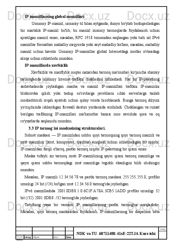 O’lcha m
mm m varaq Hujjat: Imzo
Sana  varaq
NDK va TU  60711400 .   41sE -2 2 TJA  Kurs ishiIP manzillarning global manzillari
        Umumiy IP-manzil, umumiy til bilan aytganda, dunyo bo'ylab boshqariladigan
bir   martalik   IP-manzil   bo'lib,   bu   manzil   xususiy   tarmoqlarda   foydalanish   uchun
ajratilgan manzil emas, masalan, RFC 1918 tomonidan saqlangan yoki turli xil IPv6
manzillar formatlari mahalliy miqyosda yoki sayt-mahalliy ko'lam, masalan, mahalliy
manzil   uchun   havola.   Umumiy   IP-manzillar   global   Internetdagi   xostlar   o'rtasidagi
aloqa uchun ishlatilishi mumkin.
IP manzillarda xavfsizlik
          Xavfsizlik va maxfiylik nuqtai nazaridan tarmoq ma'murlari ko'pincha shaxsiy
tarmoqlarida   umumiy   Internet-trafikni   cheklashni   xohlashadi.   Har   bir   IP-paketning
sarlavhalarida   joylashgan   manba   va   manzil   IP-manzillari   trafikni   IP-manzilni
blokirovka   qilish   yoki   tashqi   so'rovlarga   javoblarni   ichki   serverlarga   tanlab
moslashtirish   orqali   ajratish   uchun   qulay   vosita   hisoblanadi.   Bunga   tarmoq   shlyuzi
yo'riqchisida ishlaydigan firewall dasturi yordamida erishiladi. Cheklangan va ruxsat
berilgan   trafikning   IP-manzillari   ma'lumotlar   bazasi   mos   ravishda   qora   va   oq
ro'yxatlarda saqlanishi mumkin.
      3.3 IP tarmog`ini maskasining strukturalari .
Subnet maskasi  — IP manzilidan ushbu quyi tarmoqning quyi tarmoq manzili va
xost   manzilini   (xost,   kompyuter,   qurilma)   aniqlash   uchun   ishlatiladigan   bit   niqobi.
IP-manzildan farqli o'laroq, pastki tarmoq niqobi IP-paketning bir qismi emas.
Maska   tufayli   siz   tarmoq   xosti   IP-manzilining   qaysi   qismi   tarmoq   manziliga   va
qaysi   qismi   ushbu   tarmoqdagi   xost   manziliga   tegishli   ekanligini   bilib   olishingiz
mumkin.
Masalan, IP manzili 12.34.56.78 va pastki tarmoq maskasi  255.255.255.0, prefiks
uzunligi 24 bit (/24) bo'lgan xost 12.34.56.0 tarmog'ida joylashgan.
IPv6   manzillashda   2001:0DB8:1:0:6C1F:A78A:3CB5:1ADD   prefiks   uzunligi   32
bit (/32) 2001:0DB8::/32 tarmog'ida joylashgan.
Ta'rifning   yana   bir   varianti   IP   manzillarining   pastki   tarmog'ini   aniqlashdir.
Masalan,   quyi   tarmoq   maskasidan   foydalanib,   IP-manzillarning   bir   diapazoni   bitta