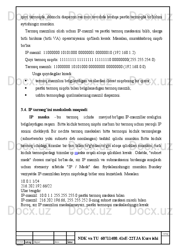 O’lcha m
mm m varaq Hujjat: Imzo
Sana  varaq
NDK va TU  60711400 .   41sE -2 2 TJA  Kurs ishiquyi tarmoqda, ikkinchi diapazon esa mos ravishda boshqa pastki tarmoqda bo'lishini
aytishingiz mumkin.
Tarmoq manzilini olish uchun IP-manzil va pastki tarmoq maskasini  bilib, ularga
bitli   birikma   (bitli   VA)   operatsiyasini   qo'llash   kerak.   Masalan,   murakkabroq   niqob
bo'lsa:
IP manzil: 11000000 10101000 00000001 00000010 (192.168.1.2)
Quyi tarmoq niqobi: 11111111 11111111 11111110 00000000(255.255.254.0)
Tarmoq manzili: 11000000 10101000 00000000 00000000 (192.168.0.0)
        Unga quyidagilar kiradi:
 tarmoq manzilini belgilaydigan va ulardan iborat niqobning bir qismi;
 pastki tarmoq niqobi bilan belgilanadigan tarmoq manzili;
 ushbu tarmoqdagi qurilmalarning manzil diapazoni.
3.4. IP tarmog’ini maskalash maqsadi
IP   maska   -   bu     tarmoq     ichida   mavjud   bo'lgan   IP-manzillar   oralig'ini
belgilaydigan raqam   .   Bitta kichik tarmoq niqobi ma'lum bir tarmoq uchun yaroqli IP
sonini   cheklaydi.   Bir   nechta   tarmoq   maskalari   bitta   tarmoqni   kichik   tarmoqlarga
(subnetworks   yoki   subnets   deb   nomlangan)   tashkil   qilishi   mumkin.   Bitta   kichik
tarmoq ichidagi tizimlar bir-biri bilan to'g'ridan-to'g'ri aloqa qilishlari mumkin, turli
kichik tarmoqlardagi tizimlar   ip  m aska   orqali aloqa qilishlari kerak   .  Odatda, "subnet
mask"   iborasi   ma'qul   bo'lsa-da,   siz   IP   manzili   va   submaskasini   birdaniga   aniqlash
uchun   stsenariy   sifatida   "IP   /   Mask"   dan   foydalanishingiz   mumkin.   Bunday
vaziyatda IP-manzildan keyin niqobdagi bitlar soni kuzatiladi.   Masalan:
10.0.1.1/24
216.202.192.66/22
Ular tengdir
IP-manzil: 10.0.1.1 255.255.255.0 pastki tarmoq maskasi bilan
IP-manzil: 216.202.196.66, 255.255.252.0-ning subnet maskasi misoli bilan
Biroq, siz IP manzilini maskalamaysiz, pastki tarmoqni maskalashingiz kerak 